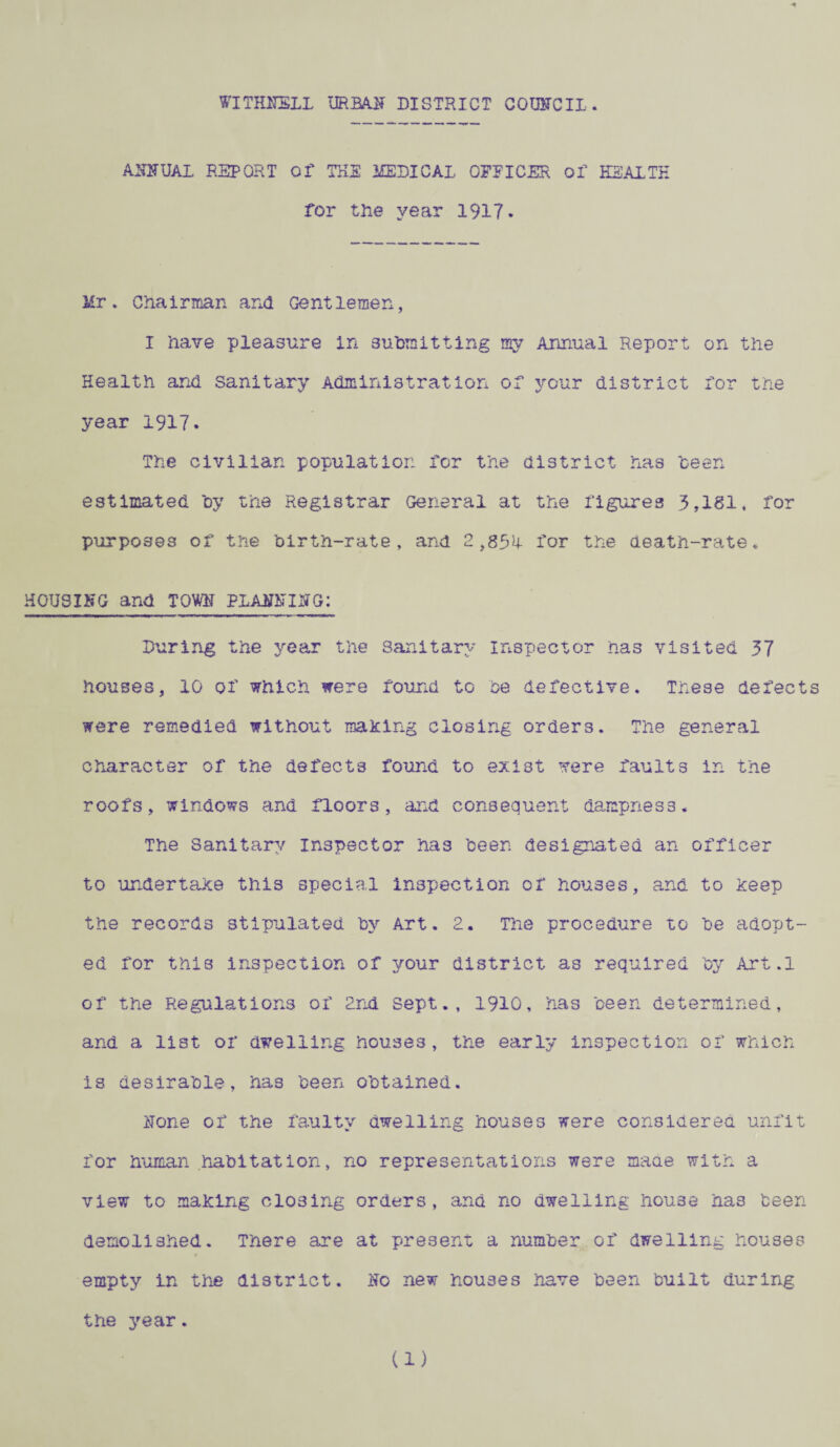 ASF UAL REPORT Of THE MEDICAL OFFICER of HEALTH for the year 1917. Mr * Chairman ana Gentlemen, I have pleasure In submitting my Annual Report on the Health and Sanitary Administration of your district for the year 1917. The civilian population for the district has been estimated by the Registrar General at the figures 3,181, for purposes of the birth-rate, and 2,8514. for the death-rate. HOUSING and TOW PLAFhIFG; During the year the Sanitary inspector has visited 37 houses, 10 of which were found to be defective. These defects were remedied without making closing orders. The general character of the defects found to exist were faults in the roofs, windows and floors, and consequent dampness. The Sanitary inspector has been designated an officer to undertake this special inspection of houses, and to keep the records stipulated by Art. 2. The procedure to be adopt¬ ed for this inspection of your district as required by Art.l of the Regulations of 2nd Sept., 1910, has been determined, and a list of dwelling houses, the early inspection of which is desirable, has been obtained. Hone of the faulty dwelling houses were considered unfit for human habitation, no representations were maae with a view to making closing orders, and no dwelling house has been demolished. There are at present a number of dwelling houses 0 empty in the district, iffo new houses have been built during the year. (1)