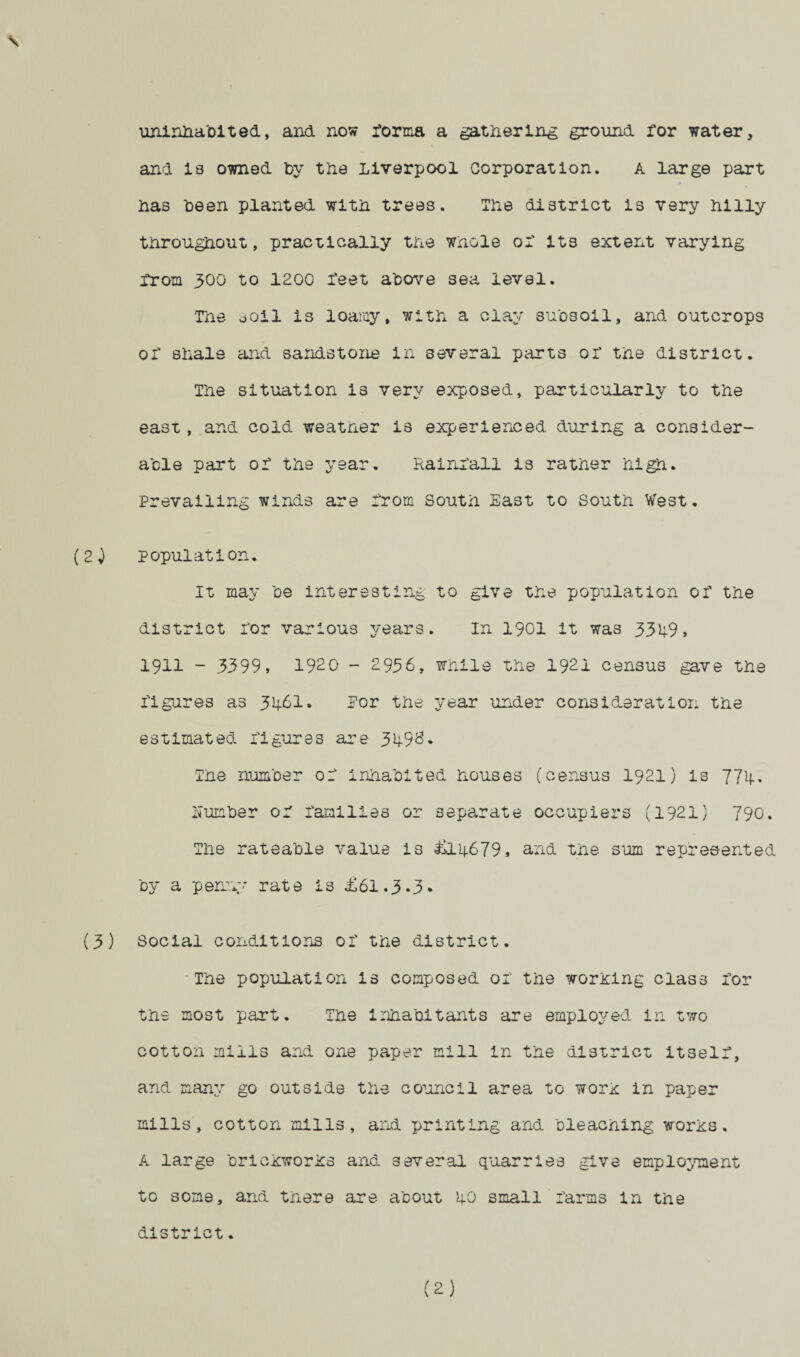 \ uninhabited, and now forma a gathering ground for water, and 18 owned by the Liverpool corporation. A large part has been planted with trees. The district is very hilly throughout, practically the whole or its extent varying from 300 to 1200 x'eet above sea level. The soil is loamy, with a clay subsoil, and outcrops or shale and sandstone in several parts or the district. The situation i3 very exposed, particularly to the east, and cold weather is experienced during a consider¬ able part or the year. Rainfall is rather high. Prevailing winds are from South East to South West. (2) population. It may be interesting to give the population or the district ror various years. In 1901 it was 3349, 1911 - 3399, 1920 - 2936, while the 1921 census gave the figures as 346I. Por the year under consideration the estimated rigures are 3498. The number or inhabited houses (census 1921) is 774, Number of families or separate occupiers (1921) 790. The rateable value is £14679, and the sum represented by a penny rate is £61.3.3, (3) Social conditions of the district. The population is composed of the wording class for the most part. The inhabitants are employed in two cotton mills and one paper mill in the district itself, and many go outside the council area to worx in paper mills, cotton mills, and printing and bleaching works. A large brickworks and several quarries give employment to some, and there are about 40 small farms in the district. (2)