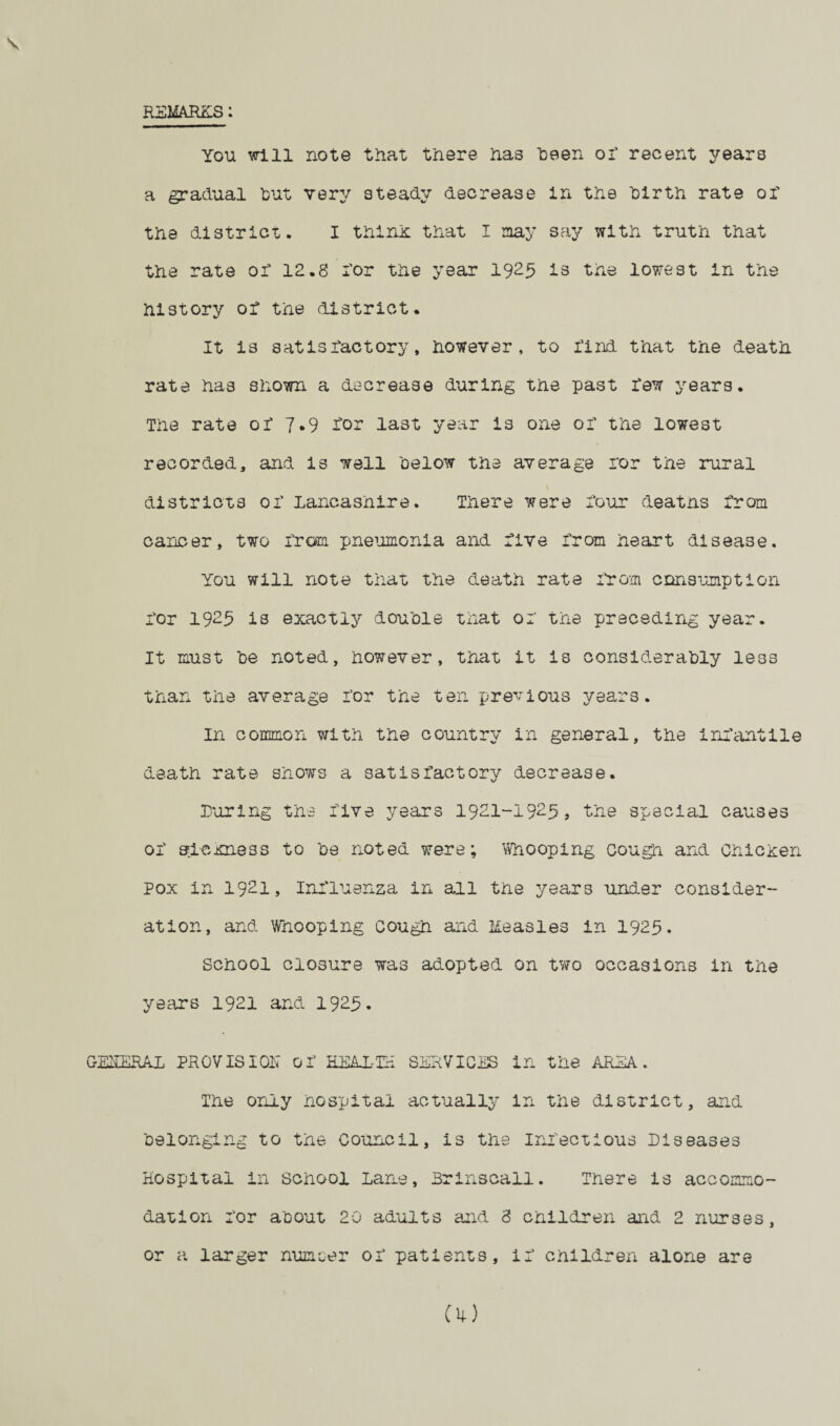 REMARKS: You will note that there has “been or recent years a gradual but very steady decrease in the birth rate or the district. I thirds that I nay say with truth that the rate or 12.8 i'or the year 1925 is the lowest in the history or the district. V- It is satisfactory, however, to I’ind that the death rate has shown a decrease during the past raw years. The rate or 7.9 for last year is one or the lowest recorded, and is well below the average ror the rural districts or Lancashire. There were Lour deaths from cancer, two from pneumonia and rive from heart disease. You will note that the death rate from consumption for 1925 is exactly double that or the preceding year. It must be noted, however, that it is considerably 1833 than the average for the ten previous years. In common with the country in general, the infantile death rate shows a satisfactory decrease. Luring the rive years 1921-1925, the special causes of sLcxness to be noted were; Whooping Cough and Chicxen Pox in 1921, Influenza in all the years under consider¬ ation, and Whooping cough and lieasles in 1925. School closure was adopted on two occasions in the years 1921 and 1925. GMERAi PROVISION Of HEALTH SERVICES in the AREA. The only hospital actually in the district, and belonging to the Council, is the Infectious Diseases Hospital in school Lane, Brinscall. There is accommo¬ dation for about 20 adults and 3 children and 2 nurses, or a larger numcer of patients, if children alone are Oi)