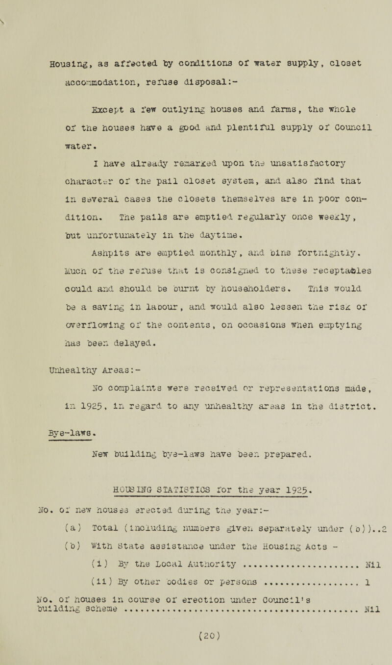 s Housing, as affected by conditions or water supply, closet accommodation, reiuse disposal Except a few outlying Houses and farms, the whGle or the houses have a good and plentiful supply or Council water. I have already remarked upon the unsatisfactory character of the pail closet system, and also find that in several cases the closets themselves are in poor con¬ dition* The pails are emptied regularly once weexly, hut unfortunately in the daytime. Ashpits are emptied monthly, and hins fortnightly, imch of the refuse that is consigned to these receptacles could and should he burnt by householders. This would he a saving in laoour, and would also lessen the risx of overflowing of the contents, on occasions when emptying has been delayed. Unhealthy Areas:- No complaints were received or representations made, in 192:5. in regard to any unhealthy areas in the district. Bye-laws. New building bye-laws have been prepared. HOUSING STATISTICS for the year 1925. No. of new houses erected during the year:- (a) Total (including numbers giveii separately under (o))..2 (b) With state assistance under the Housing Acts - (1) By the Local Authority . Nil (ii) By other bodies or persons . 1 No. of houses in course of erection under council*s building scheme .....Nil (20)