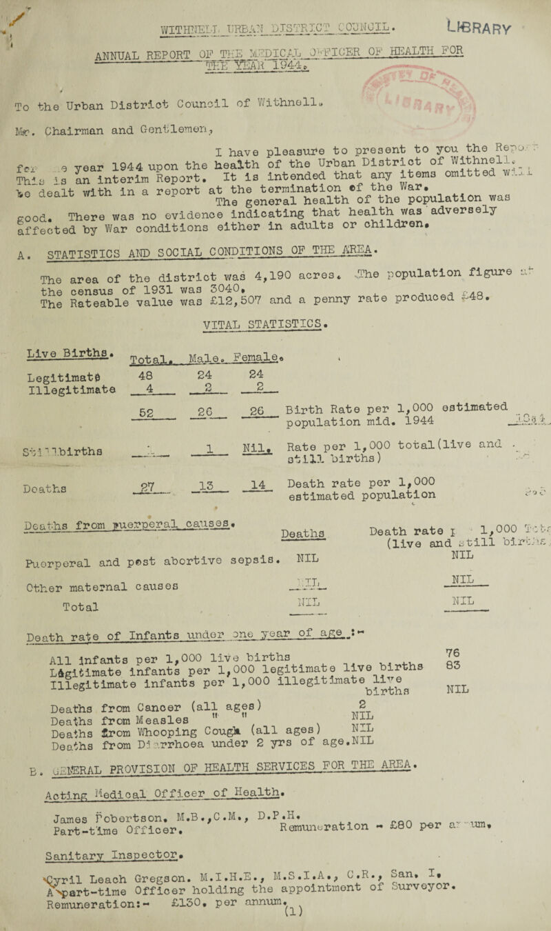 y WITHBEII * Library ANNUAL REPORT OF THE MEDICAL 0-PIPER OP' HEALTH .FOR ■--the Year* 1944. U 1 To the Urban District Council of Withnell. Msr. Chairman and Gentlemen, X have pleasure to present to you the Rep f(?, , Tear 1944 upon the health of the Urban District of Withnell, This ' a an interim Report. It is intended that any items omitted w., >n with in a report at the termination cf the War. ls,o dealt with m a repoi ^ general health of the population was good. There was no evidence indicating that health was adversely affected by War conditions either in adults or children. A. STATISTICS AND SOCIAL CONDITIONS OF THE AREA. The area of the district was 4,190 acres* .The population figure the census of 1931 was 3040. , r.AQ The Rateable value was £12,507 and a penny rate produced *-48. VITAL STATISTICS. 0.‘ • - I J- -L ., ■>- wL ■ Live Births. Total. Male. Female 6 * Legitimat0 48 24 24 Illegitimate 4 O & 2 52 26 26 Birth Rate per 1,000 estimated population mid. 1944 __ • Stin1births • 1 Nil. Rate pel* 1,000 total (live ano. . still births) Deaths 27 13 14 Death rate per 1,000 estimated population c Deaths from Fuerperal_ causes « nflpt.hfl Death rate i • 1,000 c ' 'J C Pu.erperal and post abortive sepsis. NIL Other maternal causes Total NIL IE NIL NIL irrT- NIL Death rate of Infants under one year of q.rq_J ~ All infants per 1,000 live births , . .. Legitimate infants per 1,000 legitimate live births Illegitimate infants per 1,000 illegitimate live^ Deaths from Cancer (all ages) 2 Deaths from Measles ” Deaths firom Whooping Cough (all ages) N-L Deaths from Diarrhoea under 2 yrs of age.NIL E. UENERAL PROVISION OF HEALTH SERVICES..^OR THE AREA. 76 83 NIL Acting Medical Officer of Health• • n ♦ Remuneration ~ £-80 per ar um* James Robert3on. M.B.,C.M., D.P.K. Part-time Officer. Reir Sanitary Inspector. ^yril Leach Gregson. M.I.H.E., M.S.I.A., C.R., San. I. ANpart-time Officer holding the appointment of Surveyor. Remuneration:- £150. per annum. (1)