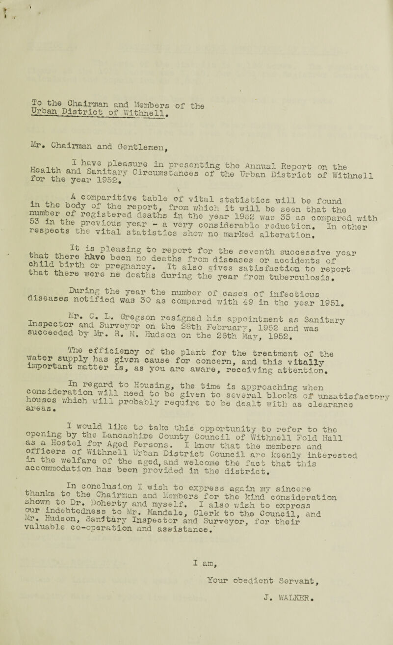 V t i I t i To the Chairman and Members of the Urban District of Withnell. Mir. Chairman and Gentlemen, n^hQVe.Pleas^e in Presenting the Annual Report on the for the yearai95gry Circ™stances of the ^ban District of Withnell \ i-n , •A comparitive table of vital statistics will be found rhh® d?dy °? h° y?ort’ from which it will be seen that the number of registered deaths in the year 1952 was 35 as conroared with hRlhl,prev?u? year - a very considerable reduction. In other respects the vital statistics show no marked alteration. thni- cS -ol®asing to report for the seventh successive year JS?.™re hli'vo been no deaths from diseases or accidents of °r PreSnancy# it also gives satisfaction to report th t there were ne deaths during the year from tuberculosis. During^the year the number of cases of infectious diseases notified was 30 as compared with 49 in the year 1951. Tyi n yi a a 4- hP* C,0L* Gr‘egs°n resigned his appointment as Sanitary inspector and Surveyor on the 28th February, 1952 and was succeeded by Mr. R. M. Hudson on the 26th May, 1952. , efficiency of the plant for the treatment of the ^^4-SUpply4.?as §lvDn cause for concern, and this vitally important matter is, as you are aware, receiving attention. ... Tn regard to Housing, the time is approaching when ’-ousef’-hUf1 n®Sd i° be Siven to several blocks of unsatisfaetor- ^ouses which will probaoly require to be dealt with as clearance areas. I would like to take this opportunity to refer to the opening by the Lancashire County Council of Withnell Fold Hall as a Hostel for Aged Persons. I know that the members and oxiicers of Withnell Urban District Council are keenly interested m the welfare of the aged, and welcome the fact that this accommodation has been provided in the district. conclusion I wish to express again my sincere tnanks to the Chairman and Members for the kindconsideration shown to Dr, Doherty and myself. I also wish to express our indebtedness to Mr. Mandale, Clerk to the Council, and . Hudson, sanitary Inspector and Surveyor, for their valuable co-operation and assistance.’ I am. Your obedient Servant, J. WALKER.