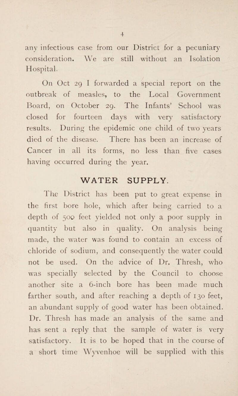 any infectious case from our District for a pecuniary consideration. We are still without an Isolation Hospital. On Oct 29 I forwarded a special report on the outbreak of measles, to the Local Government Board, on October 29. The Infants’ School was closed for fourteen days with very satisfactory results. During the epidemic one child of two years died of the disease. There has been an increase of Cancer in all its forms, no less than five cases having occurred during the year. WATER SUPPLY. The District has been put to great expense in the first bore hole, which after being carried to a depth of 500 feet yielded not only a poor supply in quantity but also in quality. On analysis being made, the water was found to contain an excess of chloride of sodium, and consequently the water could not be used. On the advice of Dr. Thresh, who was specially selected by the Council to choose another site a 6-inch bore has been made much farther south, and after reaching a depth of 130 feet, an abundant supply of good water has been obtained. Dr. Thresh has made an analysis of the same and has sent a reply that the sample of water is very satisfactory. It is to be hoped that in the course of a short time Wyvenhoe will be supplied with this