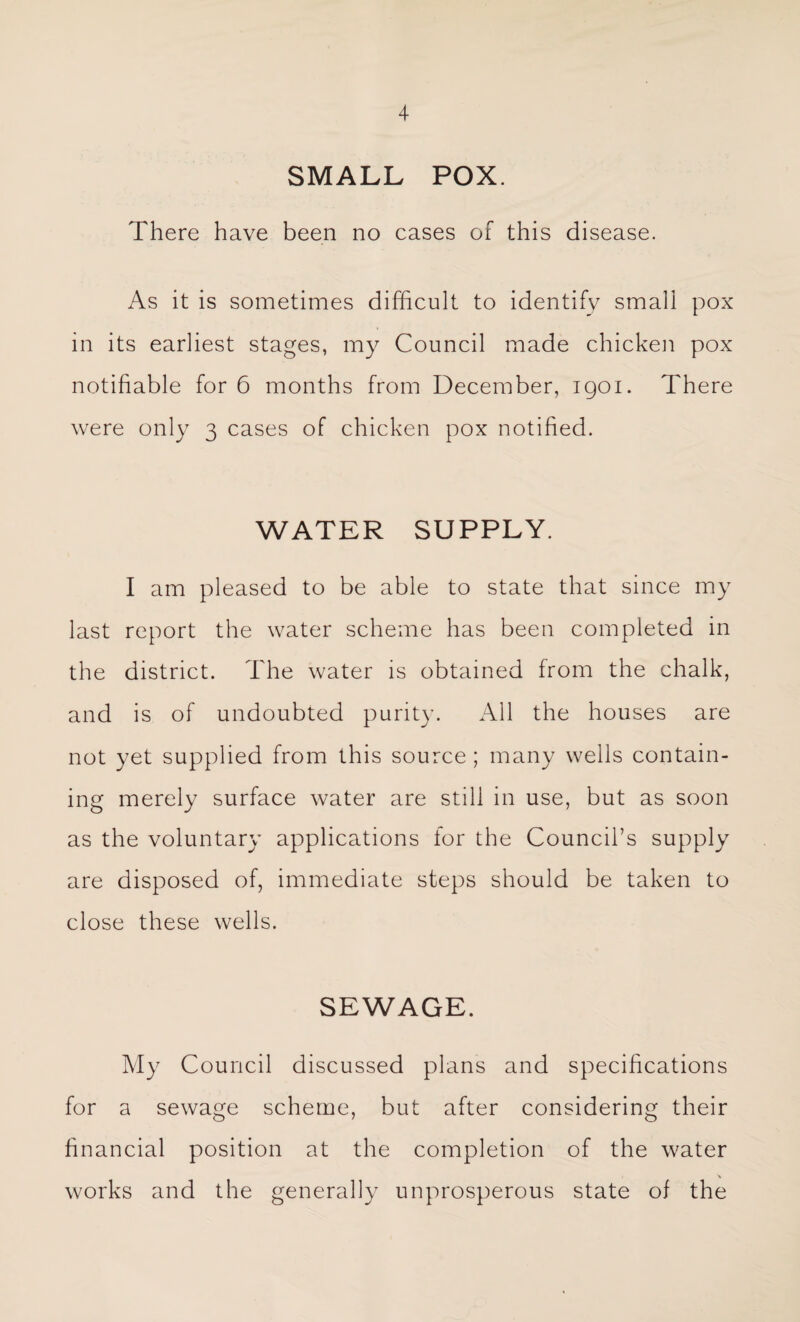 SMALL POX. There have been no cases of this disease. As it is sometimes difficult to identify small pox in its earliest stages, my Council made chicken pox notifiable for 6 months from December, 1901. There were only 3 cases of chicken pox notified. WATER SUPPLY. I am pleased to be able to state that since my last report the water scheme has been completed in the district. The water is obtained from the chalk, and is of undoubted purity. All the houses are not yet supplied from this source ; many wells contain¬ ing merely surface water are still in use, but as soon as the voluntary applications for the Council’s supply are disposed of, immediate steps should be taken to close these wells. SEWAGE. My Council discussed plans and specifications for a sewage scheme, but after considering their financial position at the completion of the water works and the generally unprosperous state of the