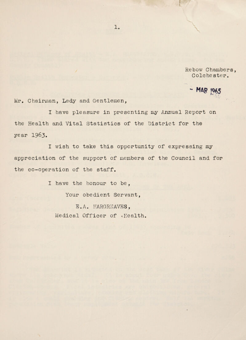 1. Rebow Chambers, Colchester. ~ map j%5 • ‘ A y/ Mr. Chairman, Lady and Gentlemen, I have pleasure in presenting my Annual Report on the Health and Vital Statistics of the District for the year 1963. I wish to take this opportunity of expressing my appreciation of the support of members of the Council and for the co-operation of the staff. I have the honour to be , Your obedient Servant, E.A. HARGREAVES, Medical Officer of .Health,