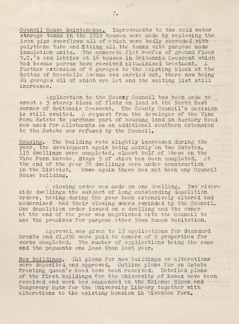 Council House Maintenance. Improvements to the cold water storage tanks, in the* 1919 houses., were made by replacing the iron pipe overflows’ all of which were badly corroded with • polythene tube.and fitting all the tanks with purpose made insulation units* The -concrete flat roofes of ground floor W.C.’s and lobbies at 16 houses in Britannia Crescent which had become porrus have received bi^uminised treatment. A further extension of 6 garages to the existing block at the bottom of Rosabelle Avenue was carried out, there now being 24 garages all of which are let and the waiting list still increases. . • - *'■ -- , • . c t < , • , ' i '• . . r ‘r Application to the County Council has been made to erect a 3 storey- block of flats on land at the North East corner of Britannia Crescent. The County Council’s decision is still awaited. A request from the developer of the Vine Farm Estate to purchase part of housing land in Rectory Road now used for Allotments as an additional southern extension ! to the Estate was refused by the Council. Housing. The building rate slightly increased during the year, the development again being mainlyon two Estates. 115 dwellings were completed, almost half pf these on the .. Vine Farm Estate, Stage 5.- of which has been completed. At , the end of .the year 70 dwellings were under construction in the District. Onee again there has not been any Council House building. 1 ... * ; ■ 1 ; ; ** • , ; A closing order was made on one dwelling. Two river¬ side dwellings the subject of long outstanding demolition orders, having-during the year been extensively altered and modernised had their closing orders rescinded by the Council. One demolition order issued on a dwelling and the owner at the end of the year was negotiated with the Council to use the premises- for purpose other than human habitation. •V. ‘ ' * * • • - • . • Approval.. was given to 13 applications for Standard. Grants and £1,050 were paid to owners of 9 properties for works completed. The number of applications being the same and the; payments one Aess than last year. New Buildings. -141 plans for new buildings or alterations were deposited, and approved. Outline plans for an Estate fronting Queen’s Road have been received. Detailed plans of the first, buildings, for the University of Essex have been received and work has commenced on the; Science Block- and —: . • l ' . • k V • • • ... . Temporary Huts for the University Library together with alterations to the existing Mansion in Vivenhoe Park.
