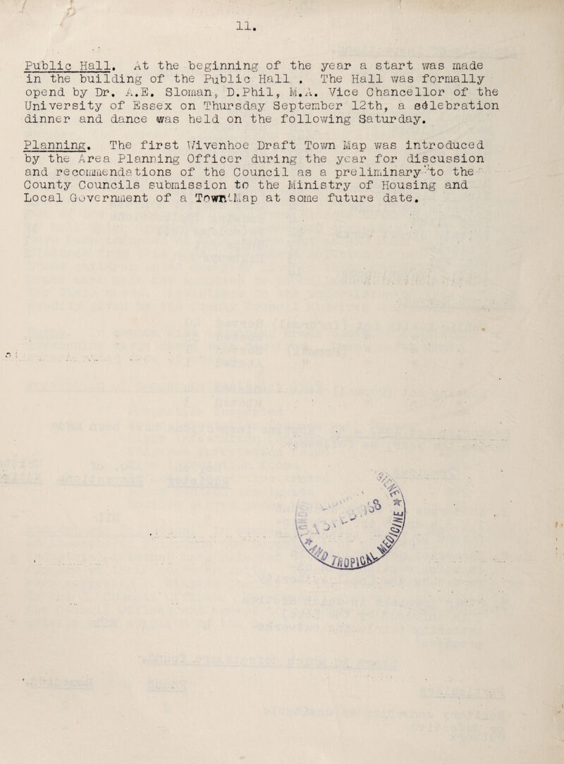 Public Hall. At the beginning of the year a start was made in the building of the Public Hall . The Hall was formally opend by Dr. A.E. SIonian-9 D.Phil, M.A. Vice Chancellor of the University of Essex on Thursday September 12th, a celebration dinner and dance was held on the following Saturday. Planning. The first T/ivenhoe Draft Town Map was introduced by the Area Planning Officer during the year for discussion and recommendations of the Council as a preliminary-'to the- County Councils submission to the Ministry of Housing and Local Government of a TowniMap at some future date. f.