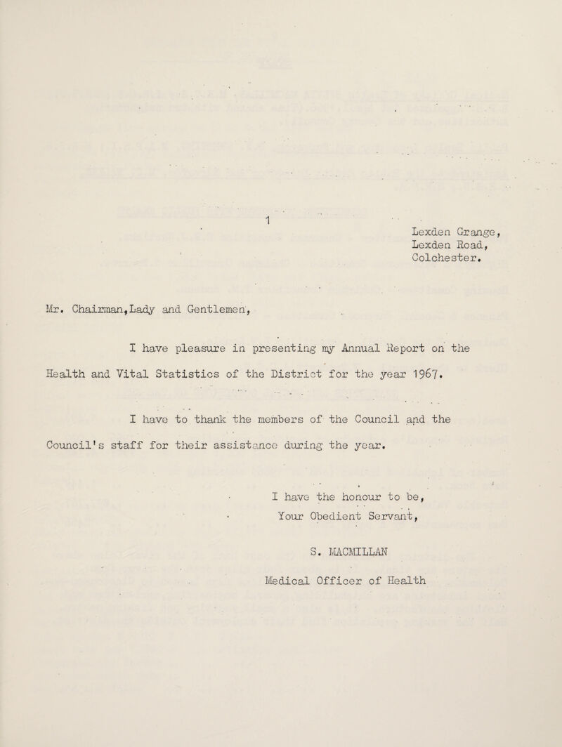 Lexden Grange Lexden Road, Colchester. Mi?. Chairman,Lady and Gentlemen, I have pleasure in presenting my Annual Report on the Health and Vital Statistics of the District for the year 196?• I have to.thank the members of- the Council and the Council's staff for their assistance during the year. I have the honour to be, Your Obedient Servant, S. MCMILLAN Medical Officer of Health