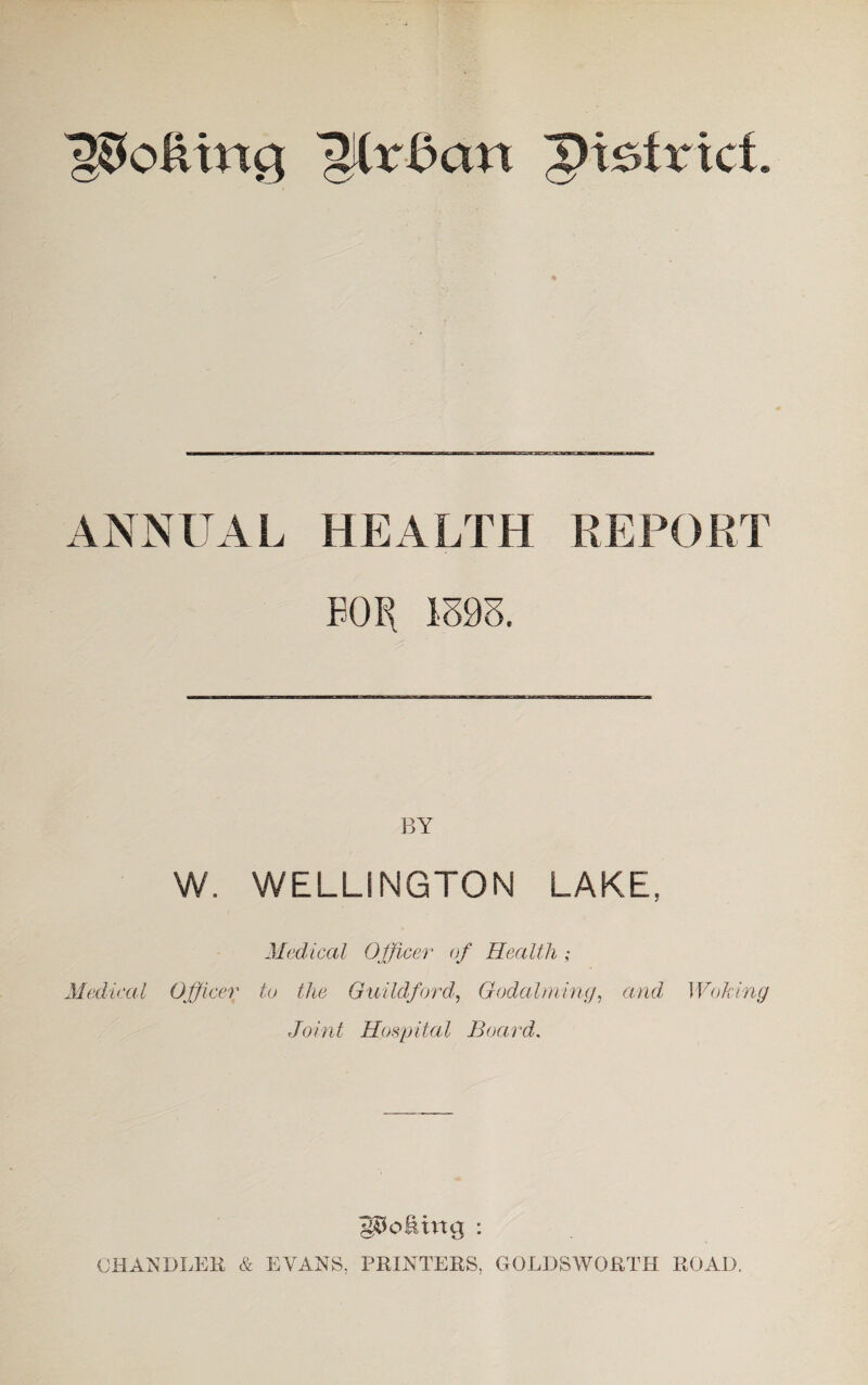 lofting Mx&an district. ANNUAL HEALTH REPORT B0B{ 1393. W. WELLINGTON LAKE, Medical Officer of Health ; Medical Officer to the Guildford, Godaiming, and Woking Joint Hospital Board. poking : CHANDLER & EVANS. PRINTERS, GOLDSWORTH ROAD.
