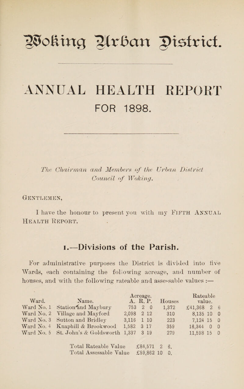 IJfrBcm ptstrxct ANNUAL HEALTH REPORT FOR 1898. The Chairman and Members of the Urban District Council of Woking. Gentlemen, I have the honour to present you with my Fifth Annual Health Report. i.—Divisions of the Parish. For administrative purposes the District is divided into live Wards, each containing the following acreage, and number of houses, and with the following rateable and assessable values :— Ward. Name. Acreage. A. R. P. Houses Rateable value. Ward No. 1 StatioiHmd Ma}Tbury 753 2 0 1,372 £41,368 2 6 Ward No. 2 Village and Mayford 2,098 2 12 310 8,135 10 0 Ward No. 3 Sutton and Bridley 3,116 1 10 223 7,124 15 0 Ward No. 4 Knaphill & Brookwood 1,582 3 17 359 16,344 0 0 Ward No. 5 St. John’s & Golds worth 1,337 3 19 279 11,598 15 0 Total Rateable Value £84,571 2 6.
