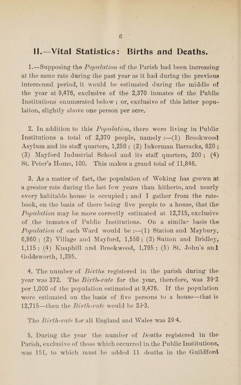 6 II.—Vital Statistics: Births and Deaths. 1. —Supposing the Population of the Parish had been increasing at the same rate during the past year as it had during the previous intercensal period, it 'would be estimated during the middle of the year at 9,476, exclusive of the 2,370 inmates of the Public Institutions enumerated below ; or, exclusive of this latter popu¬ lation, slightly above one person per acre. 2. In addition to this Population, there were living in Public Institutions a total of 2,370 people,, namely :—(1) Brookwood Asylum and its staff quarters, 1,250 ; (2) Inkerman Barracks, 820 % (3) May ford Industrial School and its staff quarters, 200 ; (4) St. Peter’s Home, IDO. This makes a grand total of 11,846. 3. As a matter of fact, the population of Woking has grown at a greater rate during the last few years than hitherto, and nearly every habitable house is. occupied and I gather from the rate¬ book, on the basis of there being five people to a house, that the Population may be.mo-re correctly estimated at 12,715, exclusive of the inmates of Public Institutions. On a similar basis the Population of each Ward would be :—(1) Station and May bury, 6,860 ; (2) Village and Mayford, 1,550 ; (3) Sutton and Bridley, 1,115 ; (4) Knaphill and Brookwood, 1,795 ; (5) St. John's and Golds worth, 1,395. 4. The number of Births- registered in the parish during the year was 372. The Birth-rate for the year, therefore, was 39*2 per 1,000 of the population estimated at 9,476. If the population were estimated on the basis of five persons to a house—that is 12,715—then the Birth-rate would be 29*3. The Birth-rate for all England and Wales was 29 4. 5. During the year the number of Deaths registered in the Parish, exclusive of those which occurred in the Public Institutions,