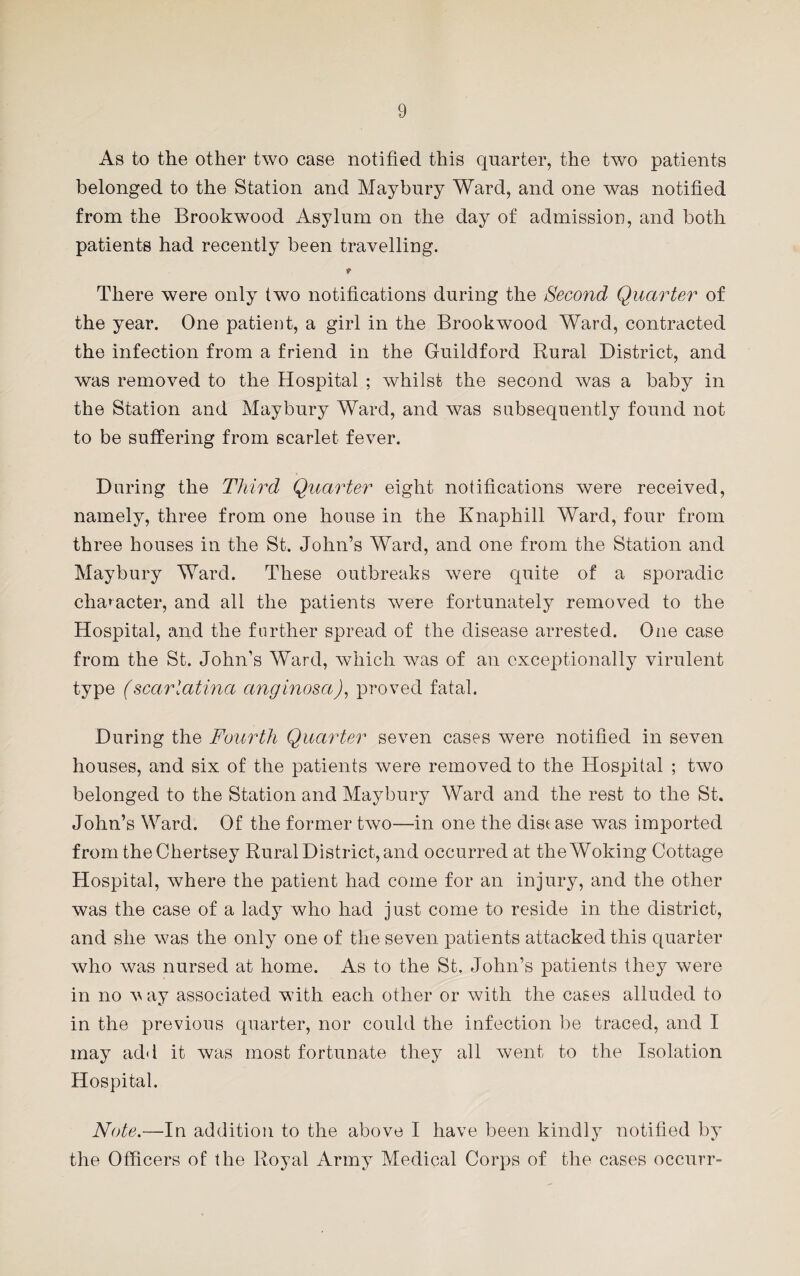 As to the other two case notified this quarter, the two patients belonged to the Station and Maybury Ward, and one was notified from the Brookwood Asylum on the day of admission, and both patients had recently been travelling. There were only two notifications during the Second Quarter of the year. One patient, a girl in the Brookwood Ward, contracted the infection from a friend in the Guildford Rural District, and was removed to the Hospital ; whilst the second was a baby in the Station and Maybury Ward, and was subsequently found not to be suffering from scarlet fever. During the Third Quarter eight notifications were received, namely, three from one house in the Knaphill Ward, four from three houses in the St. John’s Ward, and one from the Station and Maybury Ward. These outbreaks were quite of a sporadic character, and all the patients were fortunately removed to the Hospital, and the further spread of the disease arrested. One case from the St. John’s Ward, which was of an exceptionally virulent type (scarlatina anginosa), proved fatal. During the Fourth Quarter seven cases were notified in seven houses, and six of the patients were removed to the Hospital ; two belonged to the Station and Maybury Ward and the rest to the St. John’s Ward. Of the former two—in one the dist ase was imported from theChertsey Rural District, and occurred at the Woking Cottage Hospital, where the patient had come for an injury, and the other was the case of a lady who had just come to reside in the district, and she was the only one of the seven patients attacked this quarter who was nursed at home. As to the St. John’s patients they were in no v ay associated with each other or with the cases alluded to in the previous quarter, nor could the infection be traced, and I may add it was most fortunate they all went to the Isolation Hospital. Note.—In addition to the above I have been kindly notified by the Officers of the Royal Army Medical Corps of the cases occurr-