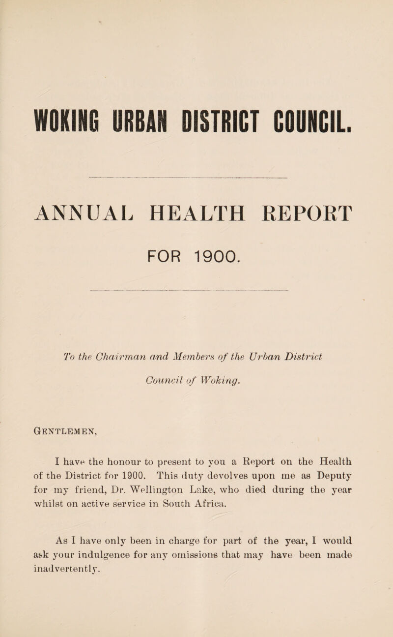 WOKING URBAN DISTRICT COUNCIL. ANNUAL HEALTH REPORT FOR 1900. To the Chairman and Members of the Urban District Council of Woking. Gentlemen, I have the honour to present to you a Report on the Health of the District for 1900. This duty devolves upon me as Deputy for iny friend, Dr. Wellington Lake, who died during the year whilst on active service in South Africa. As I have only been in charge for part of the year, I would ask your indulgence for any omissions that may have been made inadvertently.