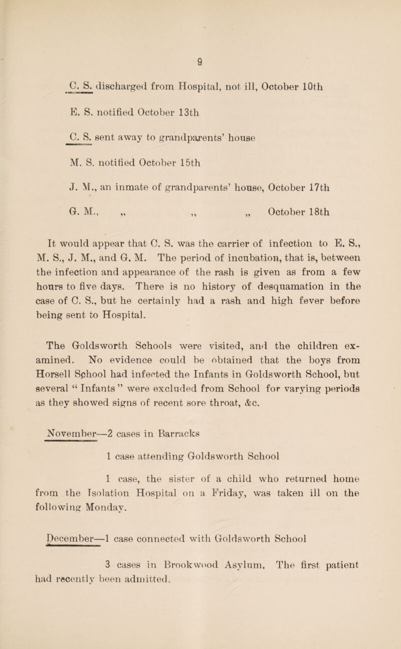 C. S. discharged from Hospital, not ill, October 10th E. S. notified October 13th C. S. sent away to grandparents’ house M. S. notified October 15th J. M., an inmate of grandparents’ house, October 17th G. Mm „ ,, „ October 18th It would appear that C. S. was the carrier of infection to E. S., M. S., J. M,, and G. M. The period of incubation, that is, between the infection and appearance of the rash is given as from a few hours to five days. There is no history of desquamation in the case of 0. S., but he certainly had a rash and high fever before being sent to Hospital, The Goldsworth Schools were visited, and the children ex¬ amined. No evidence could be obtained that the boys from Horsell S.chool had infected the Infants in Goldsworth School, but several “ Infants ” were excluded from School for varying periods as they showed signs of recent sore throat, &c. November—2 cases in Barracks 1 case attending Goldsworth School 1 case, the sister of a child who returned home from the Isolation Hospital on a Friday, was taken ill on the following Monday. December—1 case connected with Goldsworth School *—-- 3 cases in Brook wood Asylum. The first patient had recently been admitted.