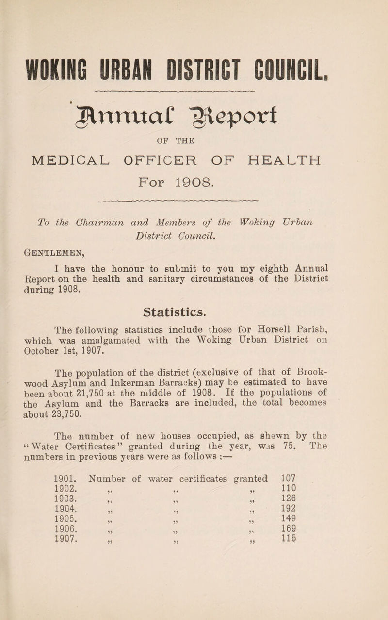 JUtmtciC Report OF THE MEDICAL OFFICER OF HEALTH For 1908. To the Chairman and Members of the Woking Urban District Council. Gentlemen, I have the honour to submit to you my eighth Annual Report on the health and sanitary circumstances of the District during 1908. Statistics. The following statistics include those for Horsell Parish, which was amalgamated with the Woking Urban District on October 1st, 1907. The population of the district (exclusive of that of Brook- wood Asylum and Inkerman Barracks) may be estimated to have been about 21,750 at the middle of 1908. If the populations of the Asylum and the Barracks are included, the total becomes about 23,750. The number of new houses occupied, as shewn by the “Water Certificates” granted during the year, was 75. The numbers in previous years were as follows 1901. Number of water certificates granted 107 1902. 55 110 1903. 9 ) 55 126 1904. 55 192 1905. V 55 149 1906. U 5' 169 1907. >> 5) 115