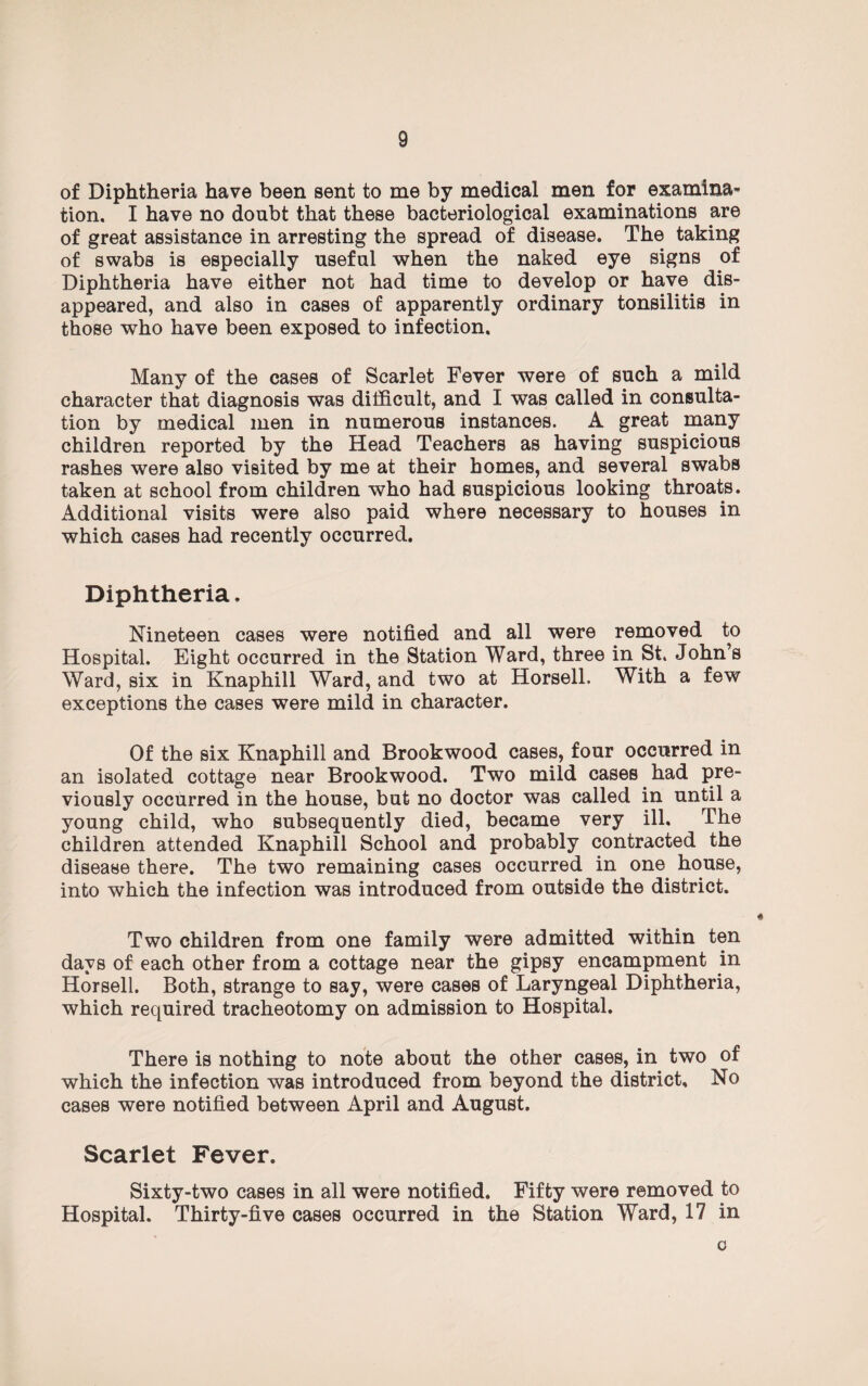 of Diphtheria have been sent to me by medical men for examina¬ tion. I have no doubt that these bacteriological examinations are of great assistance in arresting the spread of disease. The taking of swabs is especially useful when the naked eye signs of Diphtheria have either not had time to develop or have dis¬ appeared, and also in cases of apparently ordinary tonsilitis in those who have been exposed to infection. Many of the cases of Scarlet Fever were of such a mild character that diagnosis was difficult, and I was called in consulta¬ tion by medical men in numerous instances. A great many children reported by the Head Teachers as having suspicious rashes were also visited by me at their homes, and several swabs taken at school from children who had suspicious looking throats. Additional visits were also paid where necessary to houses in which cases had recently occurred. Diphtheria. Nineteen cases were notified and all were removed to Hospital. Eight occurred in the Station Ward, three in St. John’s Ward, six in Knaphill Ward, and two at Horsell. With a few exceptions the cases were mild in character. Of the six Knaphill and Brookwood cases, four occurred in an isolated cottage near Brookwood. Two mild cases had pre¬ viously occurred in the house, but no doctor was called in until a young child, who subsequently died, became very ill. The children attended Knaphill School and probably contracted the disease there. The two remaining cases occurred in one house, into which the infection was introduced from outside the district. Two children from one family were admitted within ten days of each other from a cottage near the gipsy encampment in Horsell. Both, strange to say, were cases of Laryngeal Diphtheria, which required tracheotomy on admission to Hospital. There is nothing to note about the other cases, in two of which the infection was introduced from beyond the district. No cases were notified between April and August. Scarlet Fever. Sixty-two cases in all were notified. Fifty were removed to Hospital. Thirty-five cases occurred in the Station Ward, 17 in c