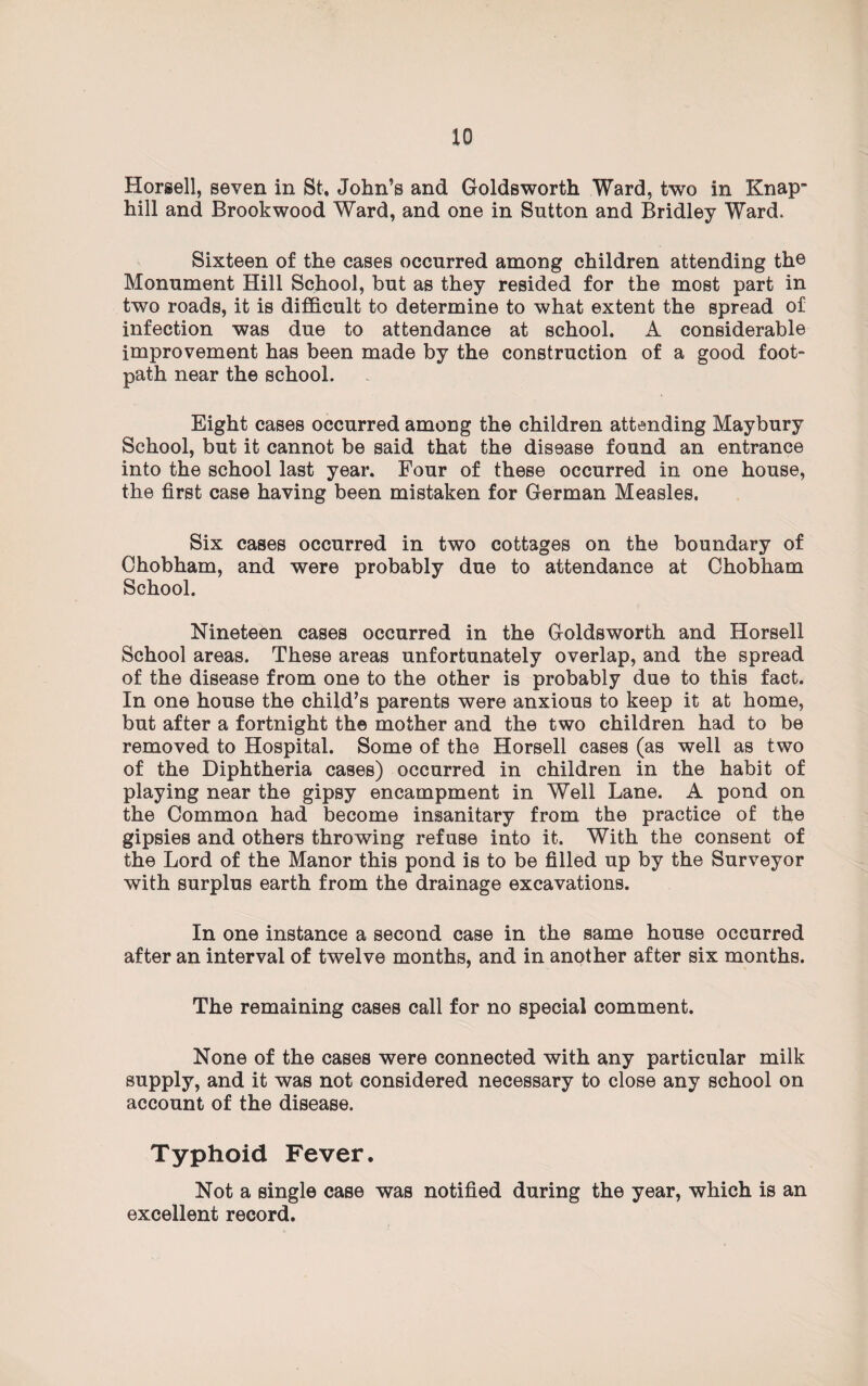 Horsell, seven in St, John’s and Goldsworth Ward, two in Knap- hill and Brookwood Ward, and one in Sutton and Bridley Ward. Sixteen of the cases occurred among children attending the Monument Hill School, but as they resided for the most part in two roads, it is difficult to determine to what extent the spread of infection was due to attendance at school. A considerable improvement has been made by the construction of a good foot¬ path near the school. Eight cases occurred among the children attending Maybury School, but it cannot be said that the disease found an entrance into the school last year. Four of these occurred in one house, the first case having been mistaken for German Measles. Six cases occurred in two cottages on the boundary of Chobham, and were probably due to attendance at Chobham School. Nineteen cases occurred in the Goldsworth and Horsell School areas. These areas unfortunately overlap, and the spread of the disease from one to the other is probably due to this fact. In one house the child’s parents were anxious to keep it at home, but after a fortnight the mother and the two children had to be removed to Hospital. Some of the Horsell cases (as well as two of the Diphtheria cases) occurred in children in the habit of playing near the gipsy encampment in Well Lane. A pond on the Common had become insanitary from the practice of the gipsies and others throwing refuse into it. With the consent of the Lord of the Manor this pond is to be filled up by the Surveyor with surplus earth from the drainage excavations. In one instance a second case in the same house occurred after an interval of twelve months, and in another after six months. The remaining cases call for no special comment. None of the cases were connected with any particular milk supply, and it was not considered necessary to close any school on account of the disease. Typhoid Fever. Not a single case was notified during the year, which is an excellent record.