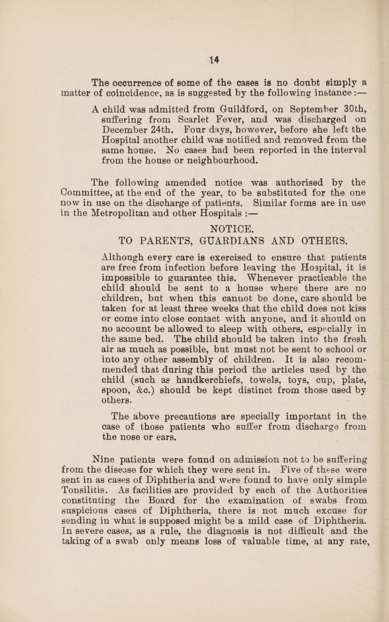 The occurrence of some of the cases is no doubt simply a matter of coincidence, as is suggested by the following instance:— A child was admitted from Guildford, on September 30th, suffering from Scarlet Fever, and was discharged on December 24th. Four days, however, before she left the Hospital another child was notified and removed from the same house. No cases had been reported in the interval from the house or neighbourhood. The following amended notice was authorised by the Committee, at the end of the year, to be substituted for the one now in use on the discharge of patients. Similar forms are in use in the Metropolitan and other Hospitals :— NOTICE. TO PARENTS, GUARDIANS AND OTHERS. Although every care is exercised to ensure that patients are free from infection before leaving the Hospital, it is impossible to guarantee this. Whenever practicable the child should be sent to a house where there are no children, but when this cannot be done, care should be taken for at least three weeks that the child does not kiss or come into close contact with anyone, and it should on no account be allowed to sleep with others, especially in the same bed. The child should be taken into the fresh air as much as possible, but must not be sent to school or into any other assembly of children. It is also recom¬ mended that during this period the articles used by the child (such as handkerchiefs, towels, toys, cup, plate, spoon, &c.) should be kept distinct from those used by others. The above precautions are specially important in the case of those patients who suffer from discharge from the nose or ears. Nine patients were found on admission not to be suffering from the disease for which they were sent in. Five of these were sent in as cases of Diphtheria and were found to have only simple Tonsilitis. As facilities are provided by each of the Authorities constituting the Board for the examination of swabs from suspicious cases of Diphtheria, there is not much excuse for sending in what is supposed might be a mild case of Diphtheria. In severe cases, as a rule, the diagnosis is not difficult and the taking of a swab only means loss of valuable time, at any rate,