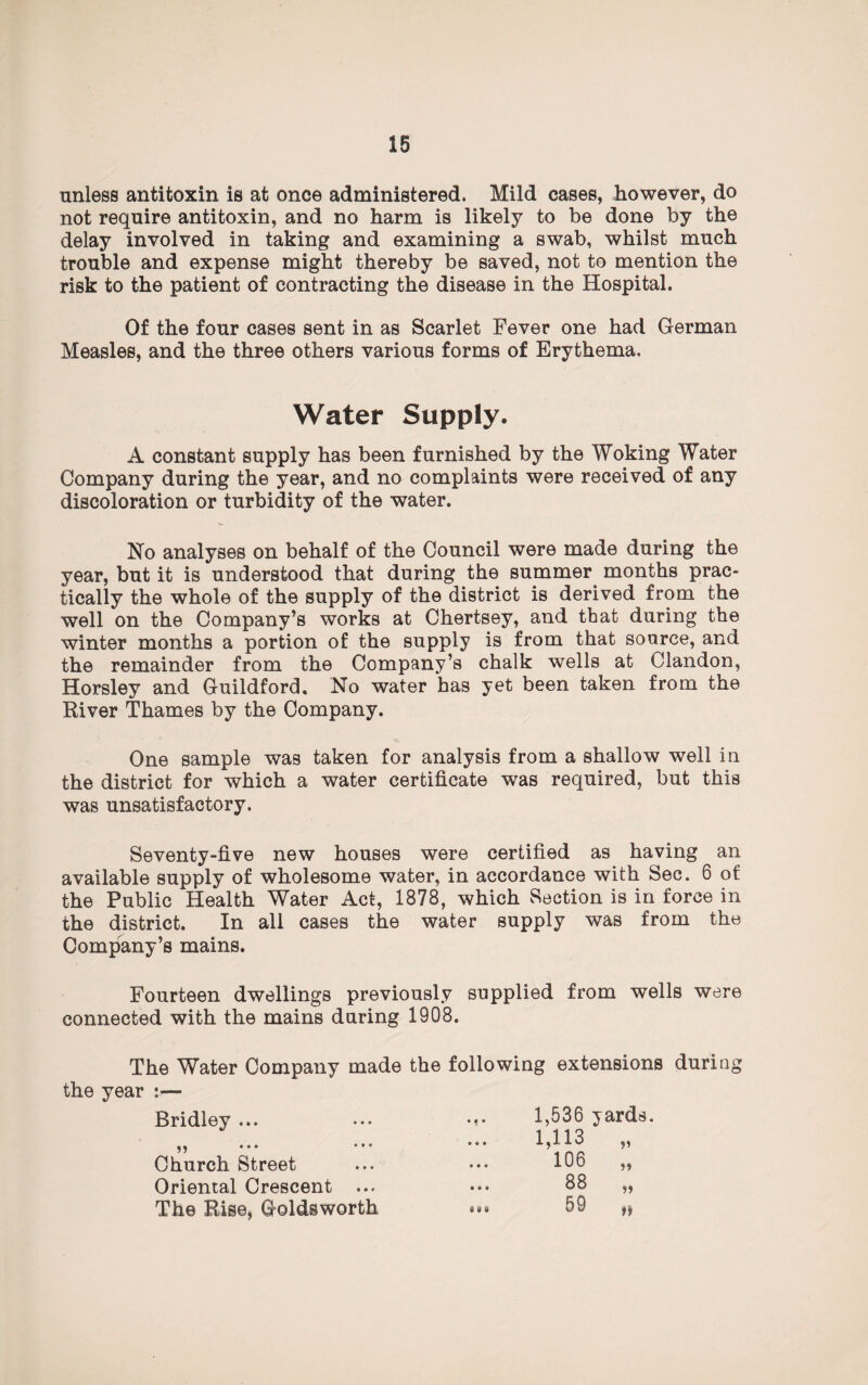 unless antitoxin is at once administered. Mild cases, however, do not require antitoxin, and no harm is likely to be done by the delay involved in taking and examining a swab, whilst much trouble and expense might thereby be saved, not to mention the risk to the patient of contracting the disease in the Hospital. Of the four cases sent in as Scarlet Fever one had German Measles, and the three others various forms of Erythema, Water Supply. A constant supply has been furnished by the Woking Water Company during the year, and no complaints were received of any discoloration or turbidity of the water. No analyses on behalf of the Council were made during the year, but it is understood that during the summer months prac¬ tically the whole of the supply of the district is derived from the well on the Company’s works at Chertsey, and that during the winter months a portion of the supply is from that source, and the remainder from the Company’s chalk wells at Clandon, Horsley and Guildford. No water has yet been taken from the River Thames by the Company. One sample was taken for analysis from a shallow well in the district for which a water certificate was required, but this was unsatisfactory. Seventy-five new houses were certified as having an available supply of wholesome water, in accordance with Sec. 6 of the Public Health Water Act, 1878, which Section is in force in the district. In all cases the water supply was from the Company’s mains. Fourteen dwellings previously supplied from wells were connected with the mains during 1908. The Water Company made the following extensions during the year :— Bridley ... ^ ••• ••• Church Street Oriental Crescent ... The Rise, Goldsworth d W W 1,536 yards. 1,113 106 88 59 V n