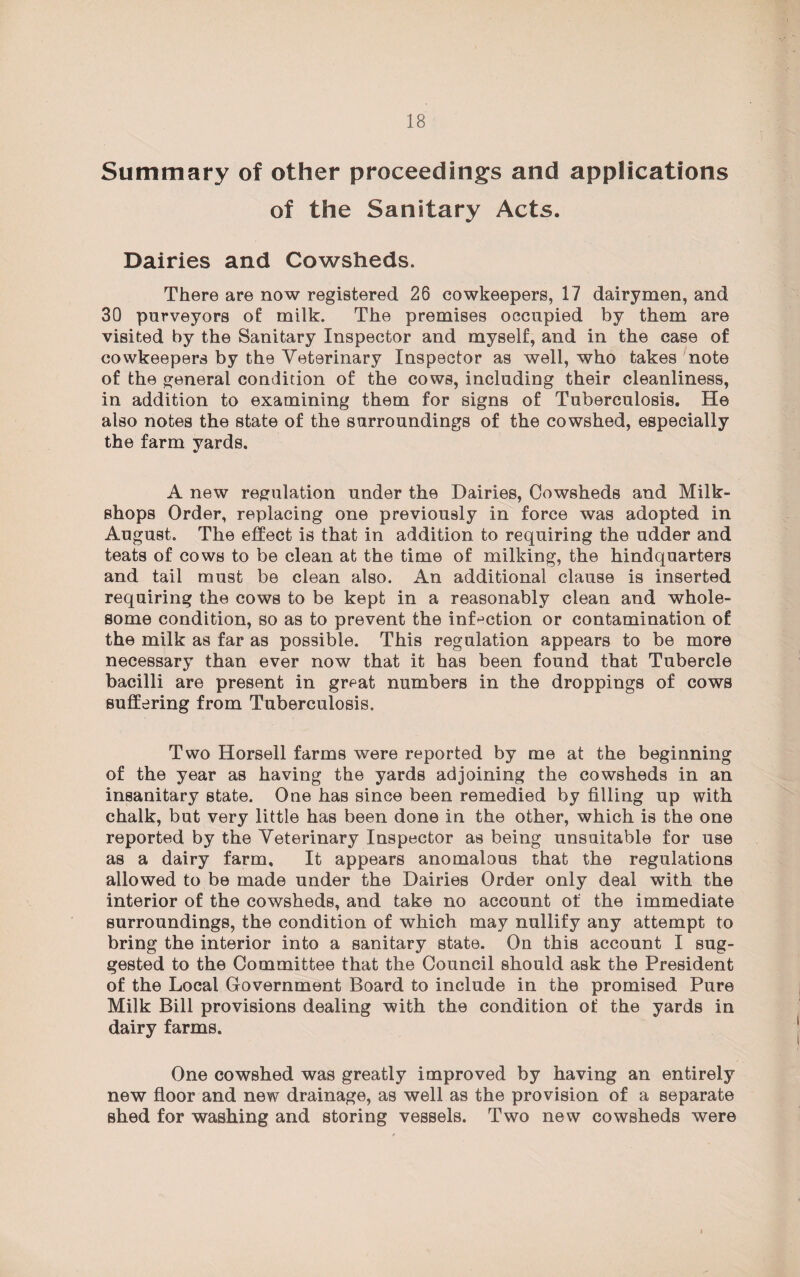 Summary of other proceedings and applications of the Sanitary Acts. Dairies and Cowsheds. There are now registered 26 cowkeepers, 17 dairymen, and 30 purveyors of milk. The premises occupied by them are visited by the Sanitary Inspector and myself, and in the case of cowkeepers by the Veterinary Inspector as well, who takes note of the general condition of the cows, including their cleanliness, in addition to examining them for signs of Tuberculosis. He also notes the state of the surroundings of the cowshed, especially the farm yards. A new regulation under the Dairies, Cowsheds and Milk- shops Order, replacing one previously in force was adopted in August. The effect is that in addition to requiring the udder and teats of cows to be clean at the time of milking, the hindquarters and tail must be clean also. An additional clause is inserted requiring the cows to be kept in a reasonably clean and whole¬ some condition, so as to prevent the infection or contamination of the milk as far as possible. This regulation appears to be more necessary than ever now that it has been found that Tubercle bacilli are present in great numbers in the droppings of cows suffering from Tuberculosis. Two Horsell farms were reported by me at the beginning of the year as having the yards adjoining the cowsheds in an insanitary state. One has since been remedied by filling up with chalk, but very little has been done in the other, which is the one reported by the Veterinary Inspector as being unsuitable for use as a dairy farm. It appears anomalous that the regulations allowed to be made under the Dairies Order only deal with the interior of the cowsheds, and take no account of the immediate surroundings, the condition of which may nullify any attempt to bring the interior into a sanitary state. On this account I sug¬ gested to the Committee that the Council should ask the President of the Local Government Board to include in the promised Pure Milk Bill provisions dealing with the condition of the yards in dairy farms. One cowshed was greatly improved by having an entirely new floor and new drainage, as well as the provision of a separate shed for washing and storing vessels. Two new cowsheds were