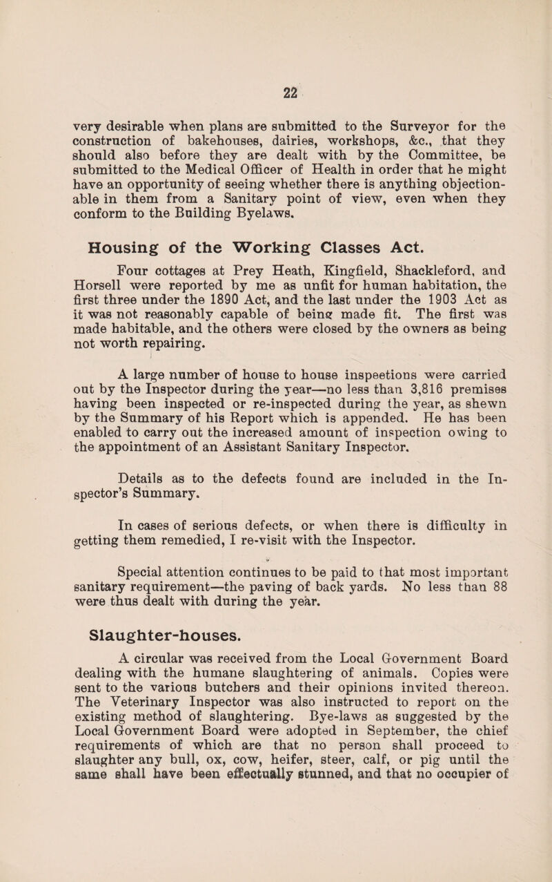 very desirable when plans are submitted to the Surveyor for the construction of bakehouses, dairies, workshops, &c., that they should also before they are dealt with by the Committee, be submitted to the Medical Officer of Health in order that he might have an opportunity of seeing whether there is anything objection¬ able in them from a Sanitary point of view, even when they conform to the Building Byelaws. Housing of the Working Classes Act. Four cottages at Prey Heath, Kingfield, Shackleford, and Horsell were reported by me as unfit for human habitation, the first three under the 1890 Act, and the last under the 1903 Act as it was not reasonably capable of being made fit. The first was made habitable, and the others were closed by the owners as being not worth repairing. A large number of house to house inspections were carried out by the Inspector during the year—no less than 3,816 premises having been inspected or re-inspected during the year, as shewn by the Summary of his Report which is appended. He has been enabled to carry out the increased amount of inspection owing to the appointment of an Assistant Sanitary Inspector. Details as to the defects found are included in the In¬ spector’s Summary. In cases of serious defects, or when there is difficulty in getting them remedied, I re-visit with the Inspector. - V. Special attention continues to be paid to that most important sanitary requirement—the paving of back yards. No less than 88 were thus dealt with during the year. Slaughter-houses. A circular was received from the Local G-overnment Board dealing with the humane slaughtering of animals. Copies were sent to the various butchers and their opinions invited thereon. The Veterinary Inspector was also instructed to report on the existing method of slaughtering. Bye-laws as suggested by the Local Government Board were adopted in September, the chief requirements of which are that no person shall proceed to slaughter any bull, ox, cow, heifer, steer, calf, or pig until the same shall have been effectually stunned, and that no occupier of