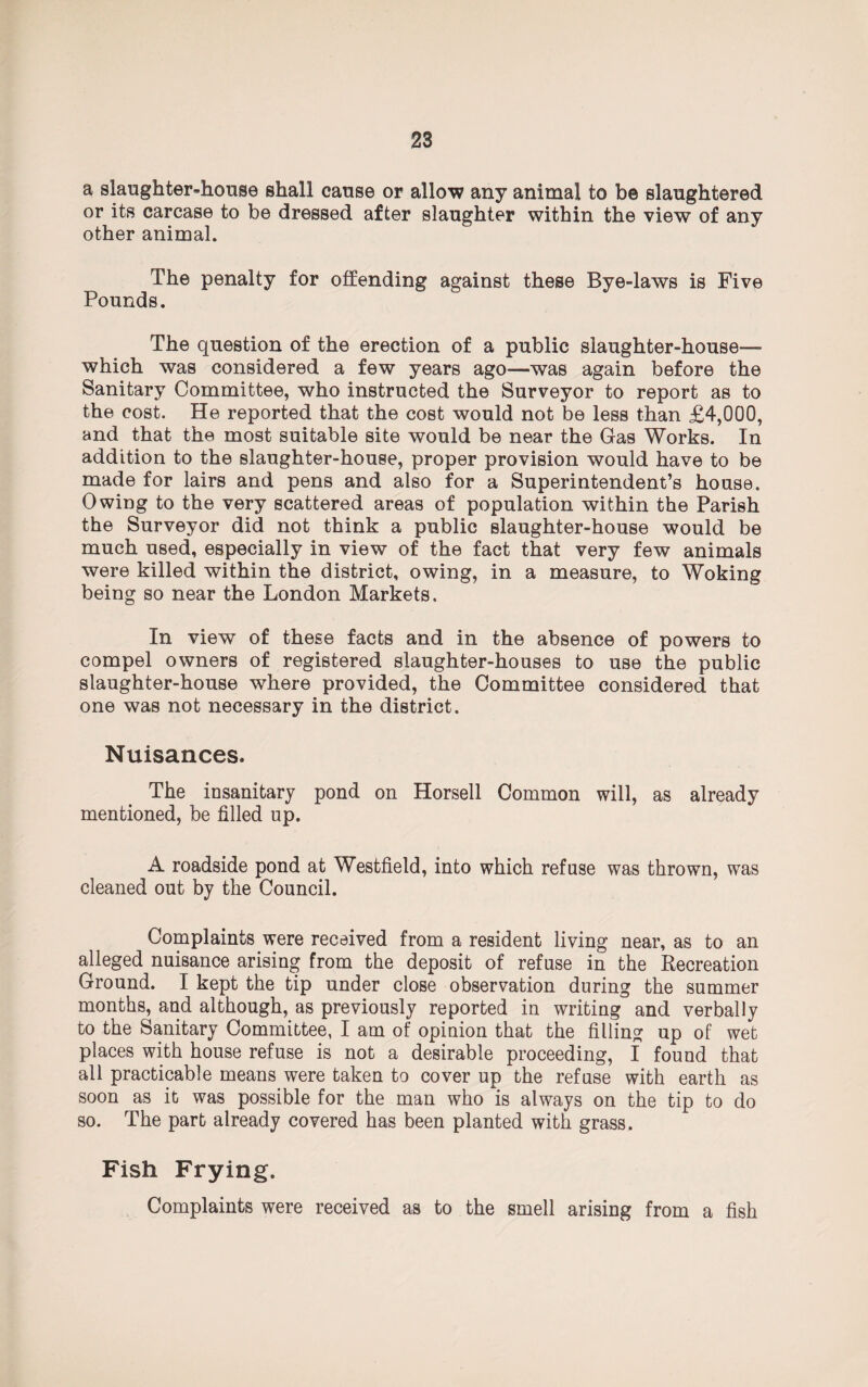 a slaughter-house shall cause or allow any animal to be slaughtered or its carcase to be dressed after slaughter within the view of any other animal. The penalty for offending against these Bye-laws is Five Pounds. The question of the erection of a public slaughter-house— which was considered a few years ago—was again before the Sanitary Committee, who instructed the Surveyor to report as to the cost. He reported that the cost would not be less than £4,000, and that the most suitable site would be near the Gas Works. In addition to the slaughter-house, proper provision would have to be made for lairs and pens and also for a Superintendent’s house. Owing to the very scattered areas of population within the Parish the Surveyor did not think a public slaughter-house would be much used, especially in view of the fact that very few animals were killed within the district, owing, in a measure, to Woking being so near the London Markets. In view of these facts and in the absence of powers to compel owners of registered slaughter-houses to use the public slaughter-house where provided, the Committee considered that one was not necessary in the district. Nuisances. The insanitary pond on Horsell Common will, as already mentioned, be filled up. A roadside pond at Westfield, into which refuse was thrown, was cleaned out by the Council. Complaints were received from a resident living near, as to an alleged nuisance arising from the deposit of refuse in the Recreation Ground. I kept the tip under close observation during the summer months, and although, as previously reported in writing and verbally to the Sanitary Committee, I am of opinion that the filling up of wet places with house refuse is not a desirable proceeding, f found that all practicable means were taken to cover up the refuse with earth as soon as it was possible for the man who is always on the tip to do so. The part already covered has been planted with grass. Fish Frying. Complaints were received as to the smell arising from a fish