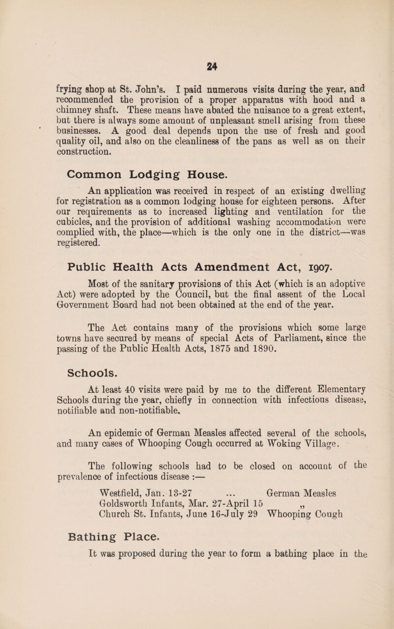 frying shop at St. John’s. I paid numerous visits during the year, and recommended the provision of a proper apparatus with hood and a chimney shaft. These means have abated the nuisance to a great extent, but there is always some amount of unpleasant smell arising from these businesses. A good deal depends upon the use of fresh and good quality oil, and also on the cleanliness of the pans as well as on their construction. Common Lodging House. An application was received in respect of an existing dwelling for registration as a common lodging house for eighteen persons. After our requirements as to increased lighting and ventilation for the cubicles, and the provision of additional washing accommodation were complied with, the place—which is the only one in the district—was registered. Public Health Acts Amendment Act, 1907. Most of the sanitary provisions of this Act (which is an adoptive Act) were adopted by the Council, but the final assent of the Local Government Board had not been obtained at the end of the year. The Act contains many of the provisions which some large towns have secured by means of special Acts of Parliament, since the passing of the Public Health Acts, 1875 and 1890. Schools. At least 40 visits were paid by me to the different Elementary Schools during the year, chiefly in connection with infectious disease, notifiable and non-notifiable. An epidemic of German Measles affected several of the schools, and many cases of Whooping Cough occurred at Woking Village. The following schools had to be closed on account of the prevalence of infectious disease :— Westfield, Jan. 13-27 ... German Measles Goldsworth Infants, Mar. 27-April 15 „ Church St. Infants, June 16-July 29 Whooping Cough Bathing Place. It was proposed during the year to form a bathing place in the