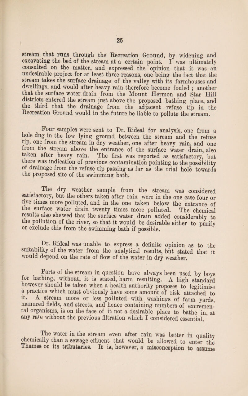 stream that runs through the Recreation Ground, by widening and excavating the bed of the stream at a certain point. I was ultimately consulted on the matter, and expressed the opinion that it was an undesirable project for at least three reasons, one being the fact that the stream takes the surface drainage of the valley with its farmhouses and dwellings, and would after heavy rain therefore become fouled ; another that the surface water drain from the Mount Hermon and Star Hill districts entered the stream just above the proposed bathing place, and the third that the drainage from the adjacent refuse tip in the Recreation Ground would in the future be liable to pollute the stream. Four samples were sent to Dr. Rideal for analysis, one from a hole dug in the low lying ground between the stream and the refuse tip, one from the stream in dry weather, one after heavy rain, and one from the stream above the entrance of the surface water drain, also taken after heavy rain. The first was reported as satisfactory, but there was indication of previous contamination pointing to the possibility of drainage from the refuse tip passing as far as the trial hole towards the proposed site of the swimming bath. The dry weather sample from the stream was considered satisfactory, but the others taken after rain were in the one case four or five times more polluted, and in the one taken below the entrance of the surface water drain twenty times more polluted. The chemical results also shewed that the surface water drain added considerably to the pollution of the river, so that it would be desirable either to purify or exclude this from the swimming bath if possible. Dr. Rideal was unable to express a definite opinion as to the suitability of the water from the analytical results, but stated that it would depend on the rate of flow of the water in dry weather. Parts of the stream in question have always been used by boys for bathing, without, it is stated, harm resulting. A high standard however should be taken when a health authority proposes to legitimise a practice which must obviously have some amount of risk attached to it. A stream more or less polluted with washings of farm yards, manured fields,. and streets, and hence containing numbers of excremen- tal organisms, is on the face of it not a desirable place to bathe in, at any rate without the previous filtration which I considered essential. ’ The water in the stream even after rain was better in quality chemically than a sewage effluent that would be allowed to enter the Thames or its tributaries. It is, however, a misconception to assume