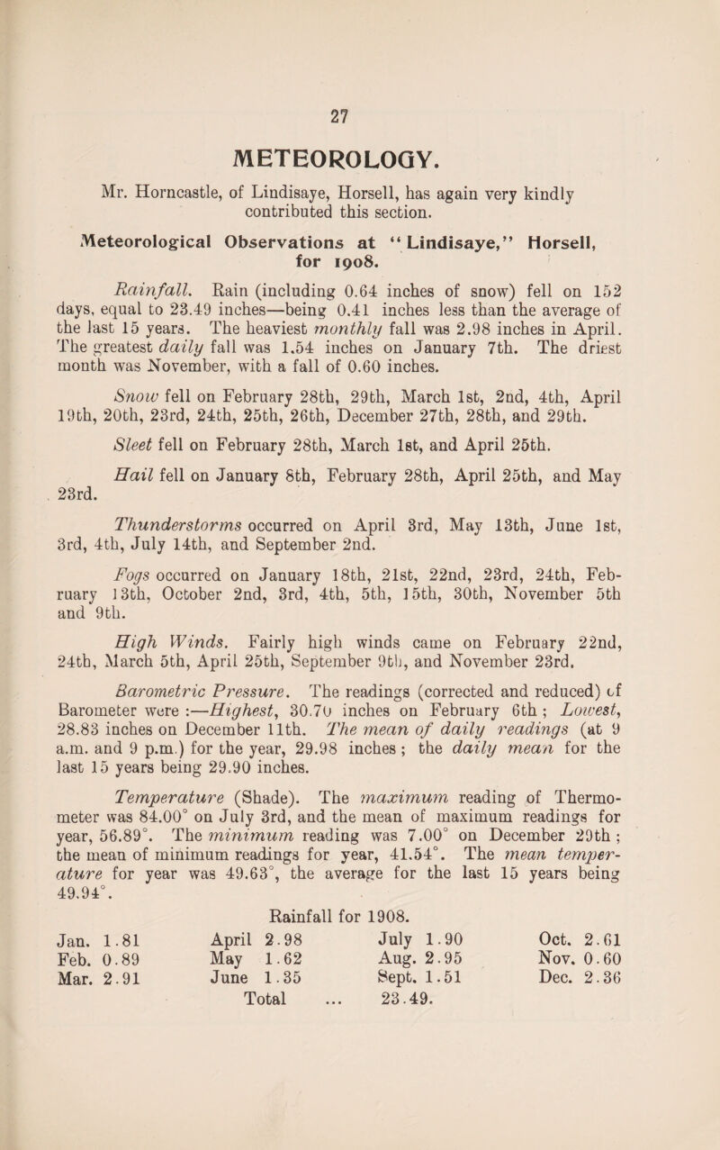 METEOROLOGY. Mr. Horncastle, of Lindisaye, Horsell, has again very kindly contributed this section. Meteorological Observations at “Lindisaye,” Horsell, for 1908. Rainfall. Rain (including 0.64 inches of snow) fell on 152 days, equal to 23.49 inches—being 0.41 inches less than the average of the last 15 years. The heaviest monthly fall was 2.98 inches in April. The greatest daily fall was 1.54 inches on January 7th. The driest month was November, with a fall of 0.60 inches. Snow fell on February 28th, 29th, March 1st, 2nd, 4th, April 19th, 20th, 23rd, 24th, 25th, 26th, December 27th, 28th, and 29th. Sleet fell on February 28th, March 1st, and April 25th. 23rd. Hail fell on January 8th, February 28th, April 25th, and May Thunderstorms occurred on April 3rd, May 13th, June 1st, 3rd, 4th, July 14th, and September 2nd. Fogs occurred on January 18th, 21st, 22nd, 23rd, 24th, Feb¬ ruary 13th, October 2nd, 3rd, 4th, 5th, 15th, 30th, November 5th and 9th. High Winds. Fairly high winds came on February 22nd, 24th, March 5th, April 25th, September 9th, and November 23rd. Barometric Pressure. The readings (corrected and reduced) of Barometer were :—Highest, 30.70 inches on February 6th ; Lowest, 28.83 inches on December 11th. The mean of daily readings (at 9 a.m. and 9 p.m.) for the year, 29.98 inches; the daily mean for the last 15 years being 29.90 inches. Temperature (Shade). The maximum reading of Thermo¬ meter was 84.00° on July 3rd, and the mean of maximum readings for year, 56.89°. The minimum reading was 7.00° on December 29th; the mean of minimum readings for year, 41.54°. The mean temper¬ ature for year was 49.63°, the average for the last 15 years being 49.94°. Jan. 1.81 Feb. 0.89 Mar. 2.91 Rainfall for 1908. April 2.98 May 1.62 June 1.35 Total July 1.90 Aug. 2.95 Sept. 1.51 23.49. Oct. 2.61 Nov. 0.60 Dec. 2.36