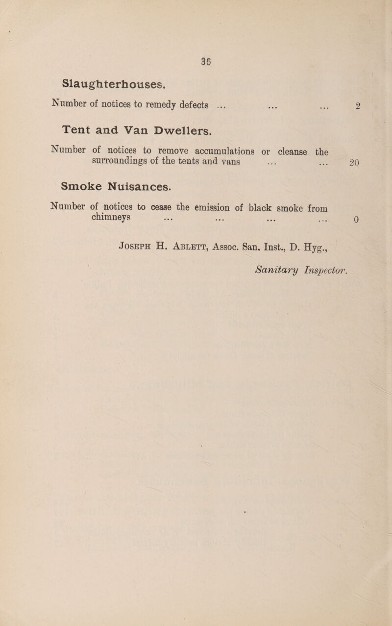 Slaughterhouses. Number of notices to remedy defects ... ... ... 2 Tent and Van Dwellers. Number of notices to remove accumulations or cleanse the surroundings of the tents and vans ... ... 20 Smoke Nuisances. Number of notices to cease the emission of black smoke from chimneys ... ... ... ... o Joseph H. Ablett, Assoc. San. Inst., D. Hyg., Sanitary Inspector.