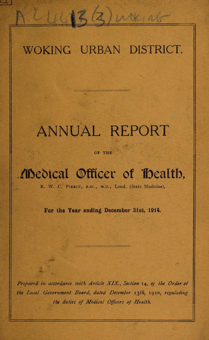 K. ANNUAL REPORT OF THE /Iftebical Officer of IDealtb, R. W. C. Pierce, b.sc., m.d,, Lond. (State Medicine), For the Year ending December 31 st, 1914. Prepared in accordance with Article XIX., Section 14, oj the Order of the Local Government Board, dated December i$th, 1910, regulating the duties of Medical Officers of Health.