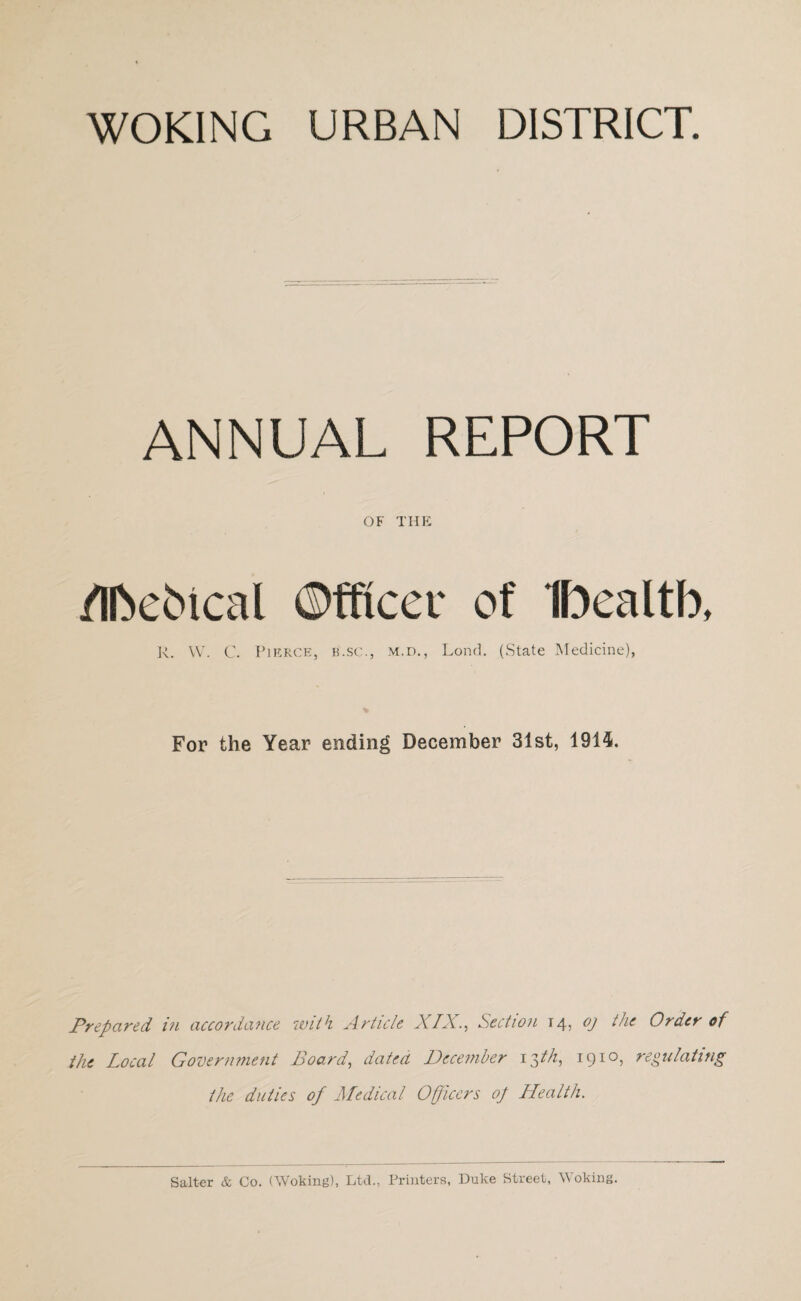 ANNUAL REPORT OF THE /IfteMcal ©fftcer of Ibealtb, R. W. C. Pierce, b.sc., m.d., Lond. (State Medicine), For the Year ending December 31st, 1914. Prepared in accordance with Article XIX., Section 14, oj the Order of the Local Government Board, dated December 13th, 1910, regulating the duties of Medical Officers op Health. Salter & Co. (Woking), Ltd., Printers, Duke Street, Woking.