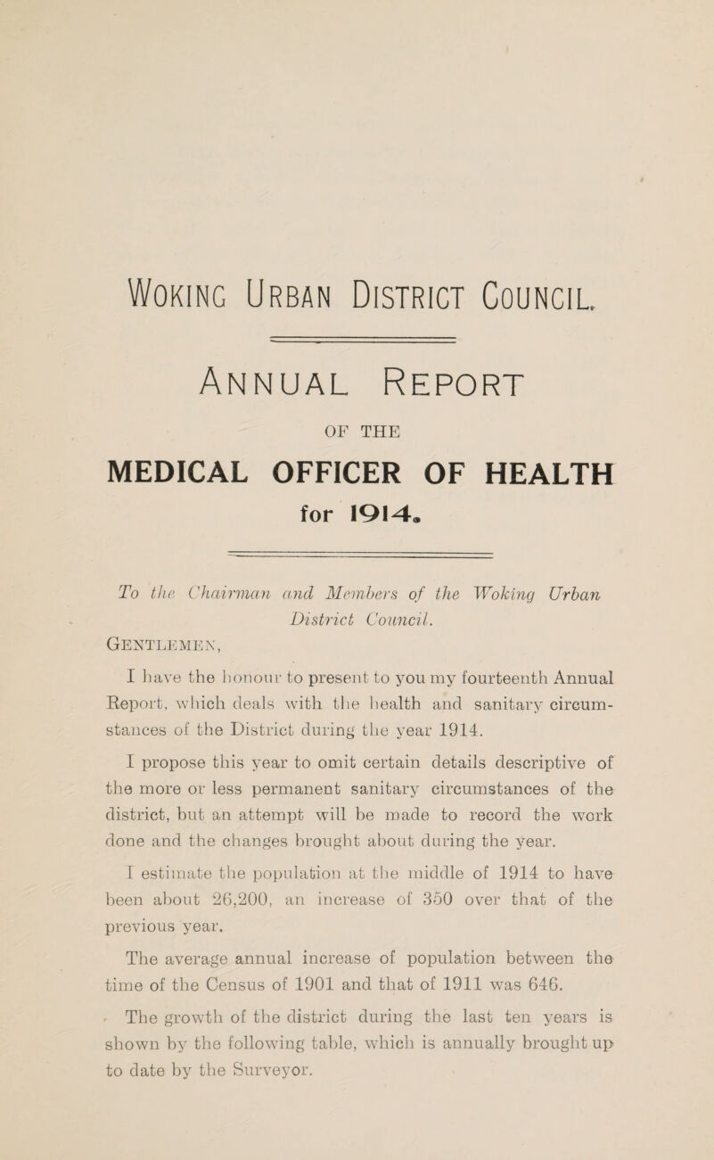 Woking Urban District Council Annual Report OF THE MEDICAL OFFICER OF HEALTH for 1914. To the Chairman and Members of the Woking Urban District Council. Gentlemen, I have the honour to present to you my fourteenth Annual Report, which deals with the health and sanitary circum¬ stances of the District during the year 1914. I propose this year to omit certain details descriptive of the more or less permanent sanitary circumstances of the district, but an attempt will be made to record the work done and the changes brought about during the year. I estimate the population at the middle of 1914 to have been about 26,200, an increase of 350 over that of the previous year. The average annual increase of population between the time of the Census of 1901 and that of 1911 was 646. The growth of the district during the last ten years is shown by the following table, which is annually brought up to date by the Surveyor.