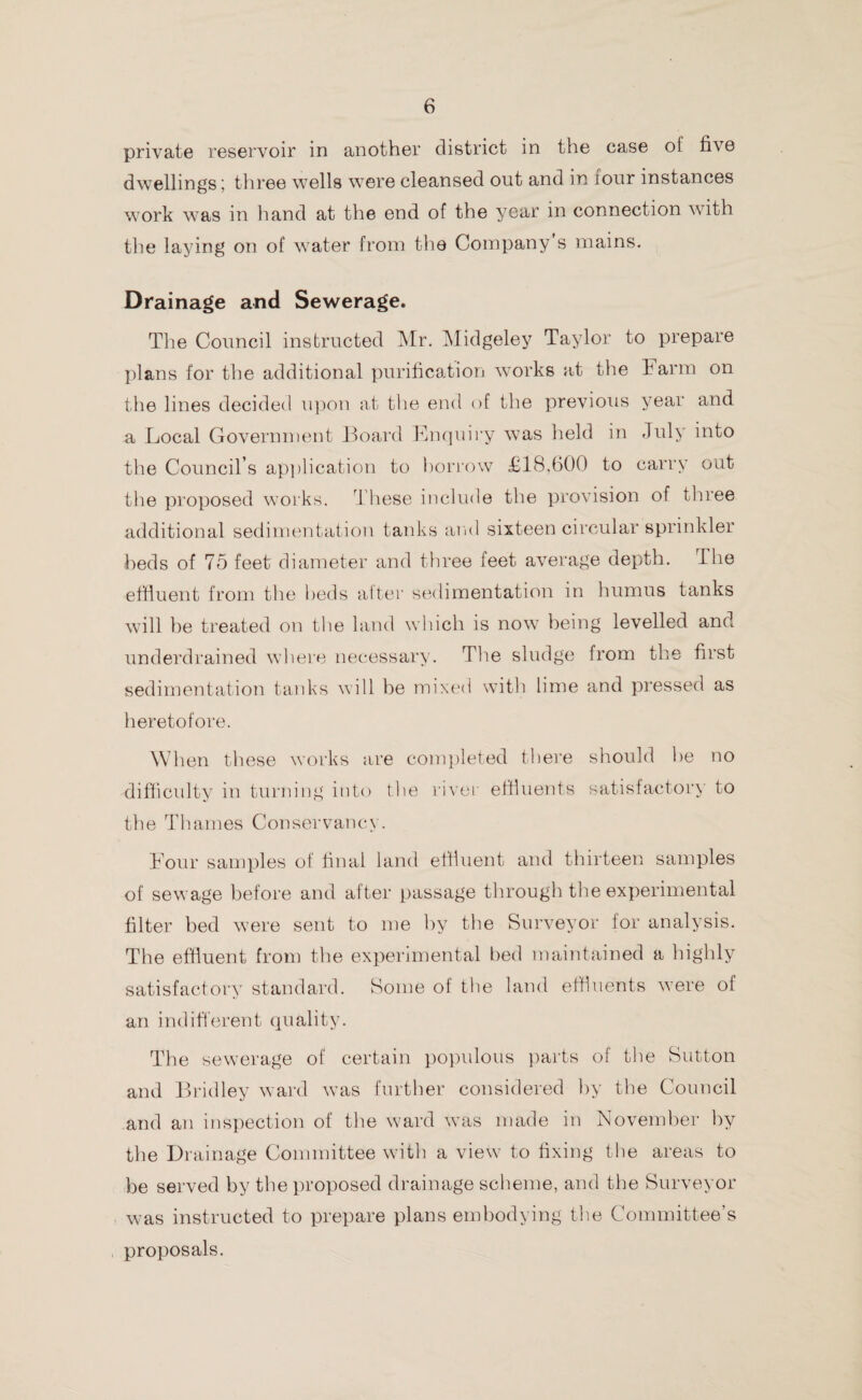 private reservoir in another district in the case of five dwellings; three wells were cleansed out and in iour instances work was in hand at the end of the year in connection with the laying on of water from the Company s mains. Drainage and Sewerage. The Council instructed Mr. Midgeley Taylor to prepare plans for the additional purification works at the harm on the lines decided upon at the end of the previous year and a Local Government Board Enquiry was held in July into the Council’s application to borrow £18,600 to carry oat the proposed works. These include the provision of three additional sedimentation tanks and sixteen circular sprinkler beds of 75 feet diameter and three feet average depth, the effluent from the beds after sedimentation in humus tanks will he treated on the land which is now being levelled and underdrained where necessary. The sludge from the first sedimentation tanks will he mixed with lime and pressed as heretofore. When these works are completed there should he no difficulty in turning into the river effluents satisfactory to tlie Thames Conservancy. Four samples of final land effluent and thirteen samples of sewage before and after passage through the experimental filter bed were sent to me by the Surveyor for analysis. The effluent from the experimental bed maintained a highly satisfactory standard. Some of the land effluents were of an indifferent quality. The sewerage of certain populous parts of the Sutton and Bridley ward was further considered by the Council and an inspection of the ward was made in November by the Drainage Committee with a view to fixing the areas to be served by the proposed drainage scheme, and the Surveyor was instructed to prepare plans embodying the Committee’s proposals.