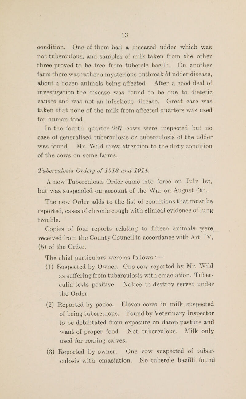 condition. One of them had a diseased udder which was not tuberculous, and samples of milk taken from the other three proved to be free from tubercle bacilli. On another farm there was rather a mysterious outbreak of udder disease, about a dozen animals being affected. After a good deal of investigation the disease was found to be due to dietetic causes and was not an infectious disease. Great care was taken that none of the milk from affected quarters was used for human food. In the fourth quarter 287 cows were inspected but no case of generalised tuberculosis or tuberculosis of the udder was found. Mr. Wild drew attention to the dirty condition of the cows on some farms. Tuberculosis Order § of 1913 and 1914. A new Tuberculosis Order came into force on July 1st, but wras suspended on account of the War on August 6th. The new Order adds to the list of conditions that must be reported, cases of chronic cough with clinical evidence of lung trouble. Copies of four reports relating to fifteen animals were, received from the County Council in accordance with Art. IV. (5) of the Order. The chief particulars were as follows :— (1) Suspected by Owner. One cow reported by Mr. Wild as suffering from tuberculosis with emaciation. Tuber¬ culin tests positive. Notice to destroy served under the Order. (2) Reported by police. Eleven cows in milk suspected of being tuberculous. Found by Veterinary Inspector to be debilitated from exposure on damp pasture and want of proper food. Not tuberculous. Milk only used for rearing calves. (3) Reported by owner. One cow suspected of tuber¬ culosis with emaciation. No tubercle bacilli found