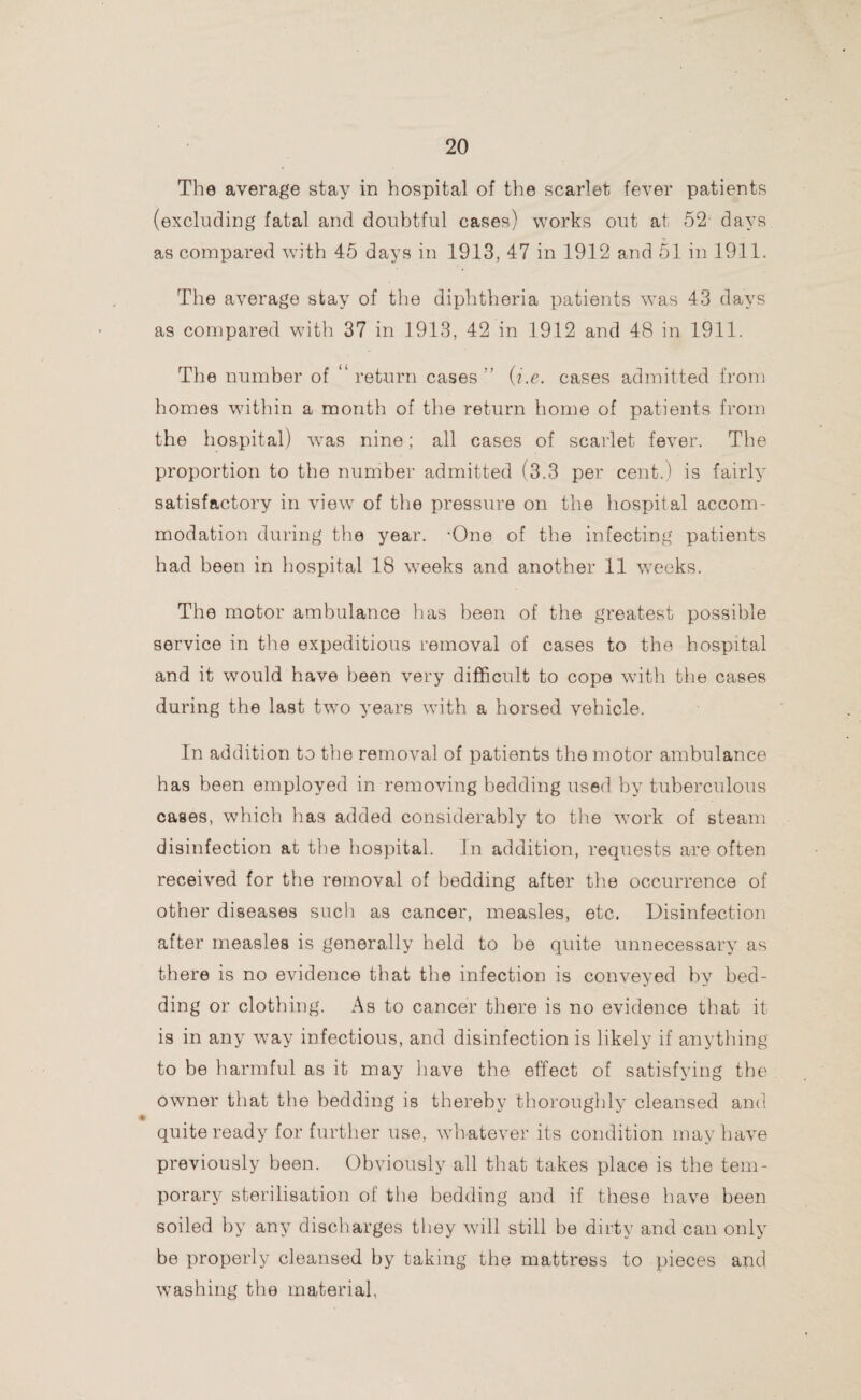 The average stay in hospital of the scarlet fever patients (excluding fatal and doubtful cases) works out at 52 days as compared with 45 days in 1913, 47 in 1912 and 51 in 1911. The average stay of the diphtheria patients was 43 days as compared with 37 in 1913, 42 in 1912 and 48 in 1911. The number of “return cases” (i.e. cases admitted from homes within a month of the return home of patients from the hospital) was nine; all cases of scarlet fever. The proportion to the number admitted (3.3 per cent.) is fairly satisfactory in view of the pressure on the hospital accom¬ modation during the year. -One of the infecting patients had been in hospital 18 weeks and another 11 weeks. The motor ambulance has been of the greatest possible service in the expeditious removal of cases to the hospital and it would have been very difficult to cope with the cases during the last twTo years with a horsed vehicle. In addition to the removal of patients the motor ambulance has been employed in removing bedding used by tuberculous cases, which has added considerably to the wTork of steam disinfection at the hospital. In addition, requests are often received for the removal of bedding after the occurrence of other diseases such as cancer, measles, etc. Disinfection after measles is generally held to be quite unnecessary as there is no evidence that the infection is conveyed by bed¬ ding or clothing. As to cancer there is no evidence that it is in any way infectious, and disinfection is likely if anything to be harmful as it may have the effect of satisfying the owner that the bedding is thereby thoroughly cleansed and quite ready for further use, whatever its condition may have previously been. Obviously all that takes place is the tem¬ porary sterilisation of the bedding and if these have been soiled by any discharges they will still be dirty and can only be properly cleansed by taking the mattress to pieces and washing the material,