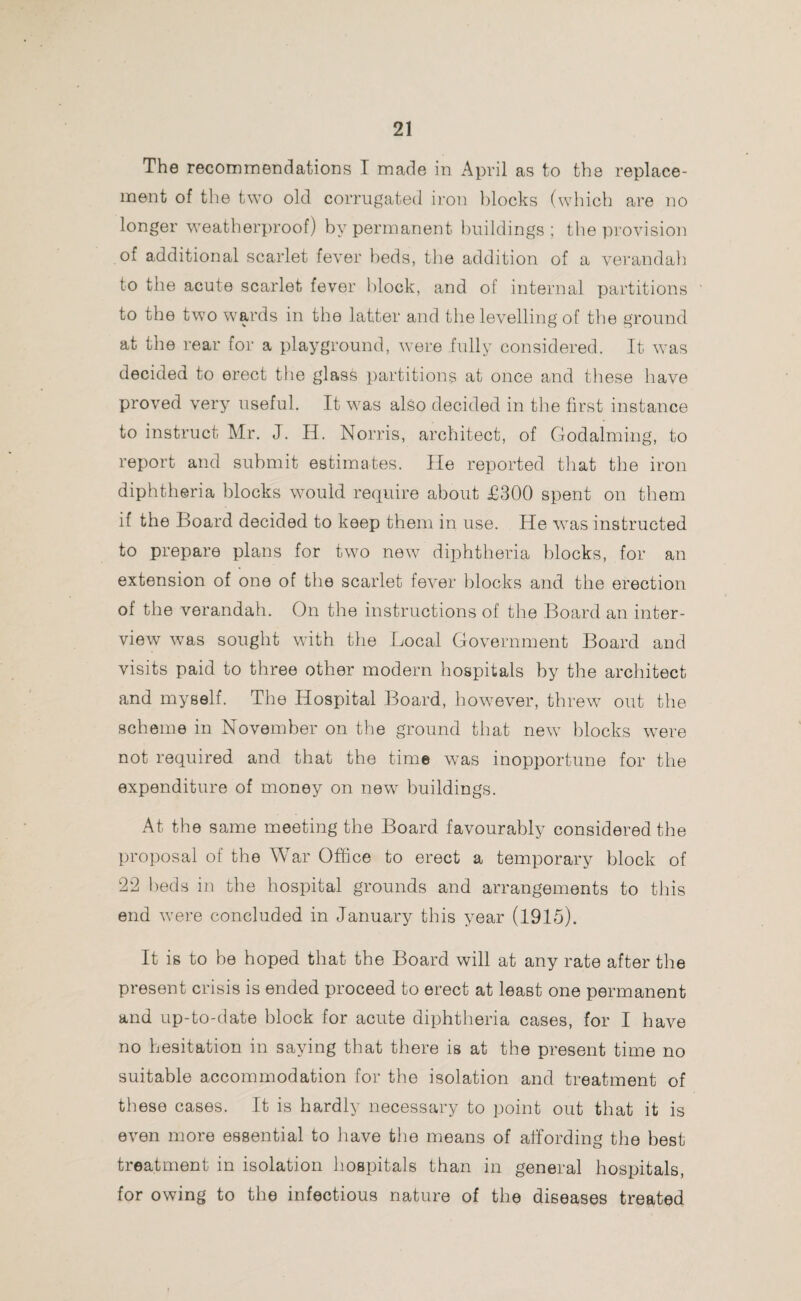 The recommendations I made in April as to the replace¬ ment of the two old corrugated iron blocks (which are no longer weatherproof) by permanent buildings; the provision of additional scarlet fever beds, the addition of a verandah to tiie acute scarlet fever block, and of internal partitions to the two wards in the latter and the levelling of the ground at the rear for a playground, were fully considered. It was decided to erect the glass partitions at once and these have proved very useful. It was also decided in the first instance to instruct Mr. J. II. Norris, architect, of Godaiming, to report and submit estimates. He reported that the iron diphtheria blocks would require about £300 spent on them if the Board decided to keep them in use. He was instructed to prepare plans for two new diphtheria blocks, for an extension of one of the scarlet fever blocks and the erection of the verandah. On the instructions of the Board an inter¬ view was sought with the Local Government Board and visits paid to three other modern hospitals by the architect and myself. The Hospital Board, however, threw out the scheme in November on the ground that new blocks were not required and that the time was inopportune for the expenditure of money on new buildings. At the same meeting the Board favourably considered the proposal of the War Office to erect a temporary block of 22 beds in the hospital grounds and arrangements to this end were concluded in January this year (1915). It is to be hoped that the Board will at any rate after the present crisis is ended proceed to erect at least one permanent and up-to-date block for acute diphtheria cases, for I have no hesitation in saying that there is at the present time no suitable accommodation for the isolation and treatment of these cases. It is hardly necessary to point out that it is even more essential to have the means of affording the best treatment in isolation hospitals than in general hospitals, for owing to the infectious nature of the diseases treated