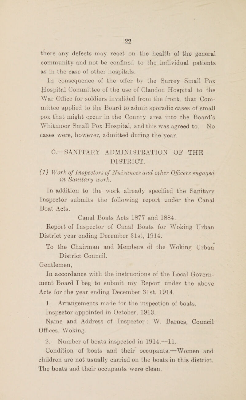 there any defects may react on the health of the general community and not be confined to the individual patients as in the case of other hospitals. In consequence of the offer by the Surrey Small Pox Hospital Committee of the use of Clandon Hospital to the War Office for soldiers invalided from the front, that Com¬ mittee applied to the Board to admit sporadic cases of small pox that might occur in the County area into the Board's Whitmoor Small Pox Hospital, and this was agreed to. No cases were, however, admitted during the year. C— SANITARY ADMINISTRATION OF THE DISTRICT. (l) Work of Inspectors of Nuisances and other Officers engaged in Sanitary work. In addition to the work already specified the Sanitary Inspector submits the following report under the Canal Boat Acts. Canal Boats Acts 1877 and 1884. Report of Inspector of Canal Boats for Woking Urban District year ending December 31st, 1914. t * To the Chairman and Members of the Woking Urban District Council. Gentlemen, In accordance with the instructions of the Local Govern¬ ment Board I beg to submit my Report under the above Acts for the year ending December 31st, 1914. 1. Arrangements made for the inspection of boats. Inspector appointed in October, 1913. Name and Address of Inspector: W. Barnes, Council Offices, Woking. 2. Number of boats inspected in 1914.—11. Condition of boats and their occupants.—Women and children are not usually carried on the boats in this district. The boats and their occupants were clean.