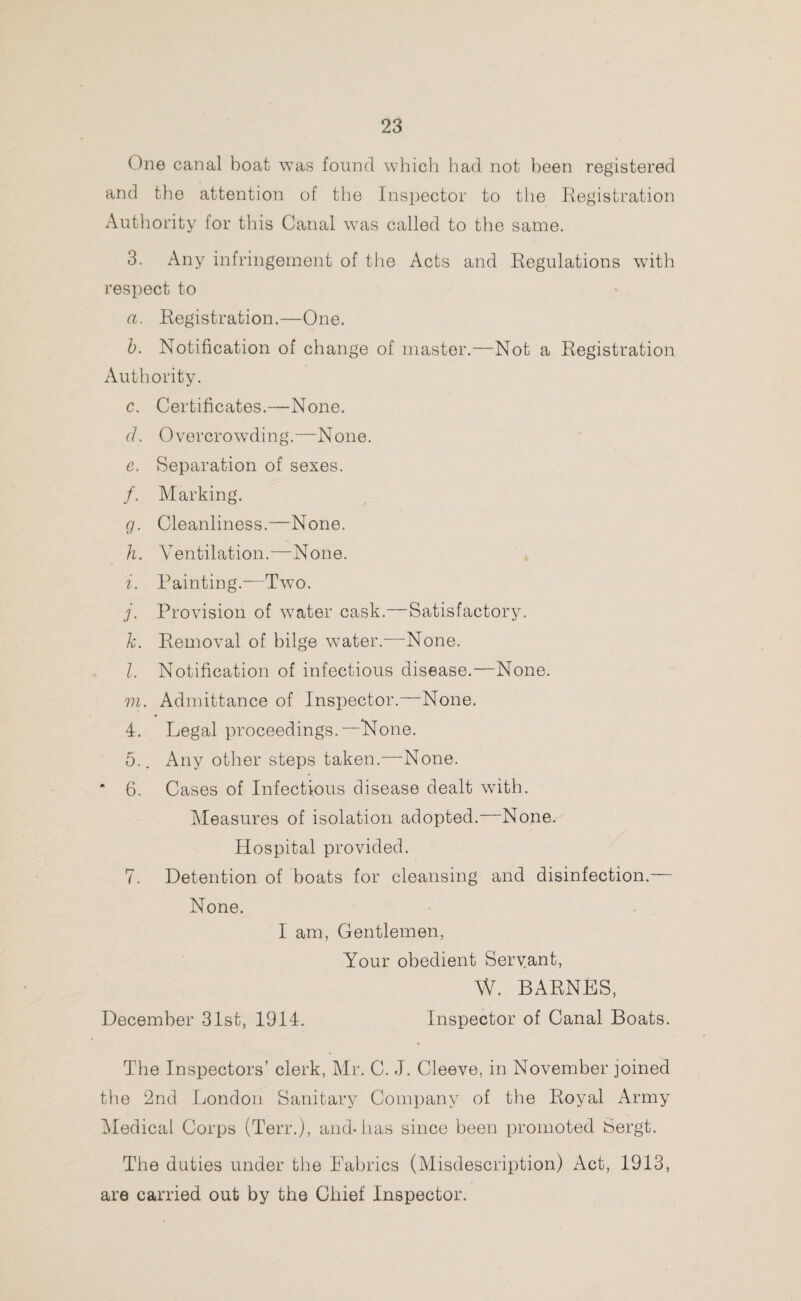 One canal boat was found which bad not been registered and the attention of the Inspector to the Registration Authority for this Canal was called to the same. 3. Any infringement of the Acts and Regulations with respect to a. Registration.—-One. b. Notification of change of master.—Not a Registration Authority. c. Certificates.—None. cl. Overcrowding.—None. e. Separation of sexes. /. Marking. g. Cleanliness.—None. h. Ventilation.—None. i. Painting.—Two. j. Provision of water cask.—Satisfactory. k. Removal of bilge water.—None. l. Notification of infectious disease.—None. m. Admittance of Inspector.—None. 4. Legal proceedings.—None. 5.. Any other steps taken.—None. * 6. Cases of Infectious disease dealt with. Measures of isolation adopted. None. Hospital provided. 7. Detention of boats for cleansing and disinfection.— None. I am, Gentlemen, Your obedient Servant, W. BARNES, December 31st, 1914. Inspector of Canal Boats. The Inspectors’ clerk, Mr. C. J. Cleeve, in November joined the 2nd London Sanitary Company of the Royal Army Medical Corps (Terr.), and-lias since been promoted Sergt. The duties under the Fabrics (Misdescription) Act, 1913, are carried out by the Chief Inspector.
