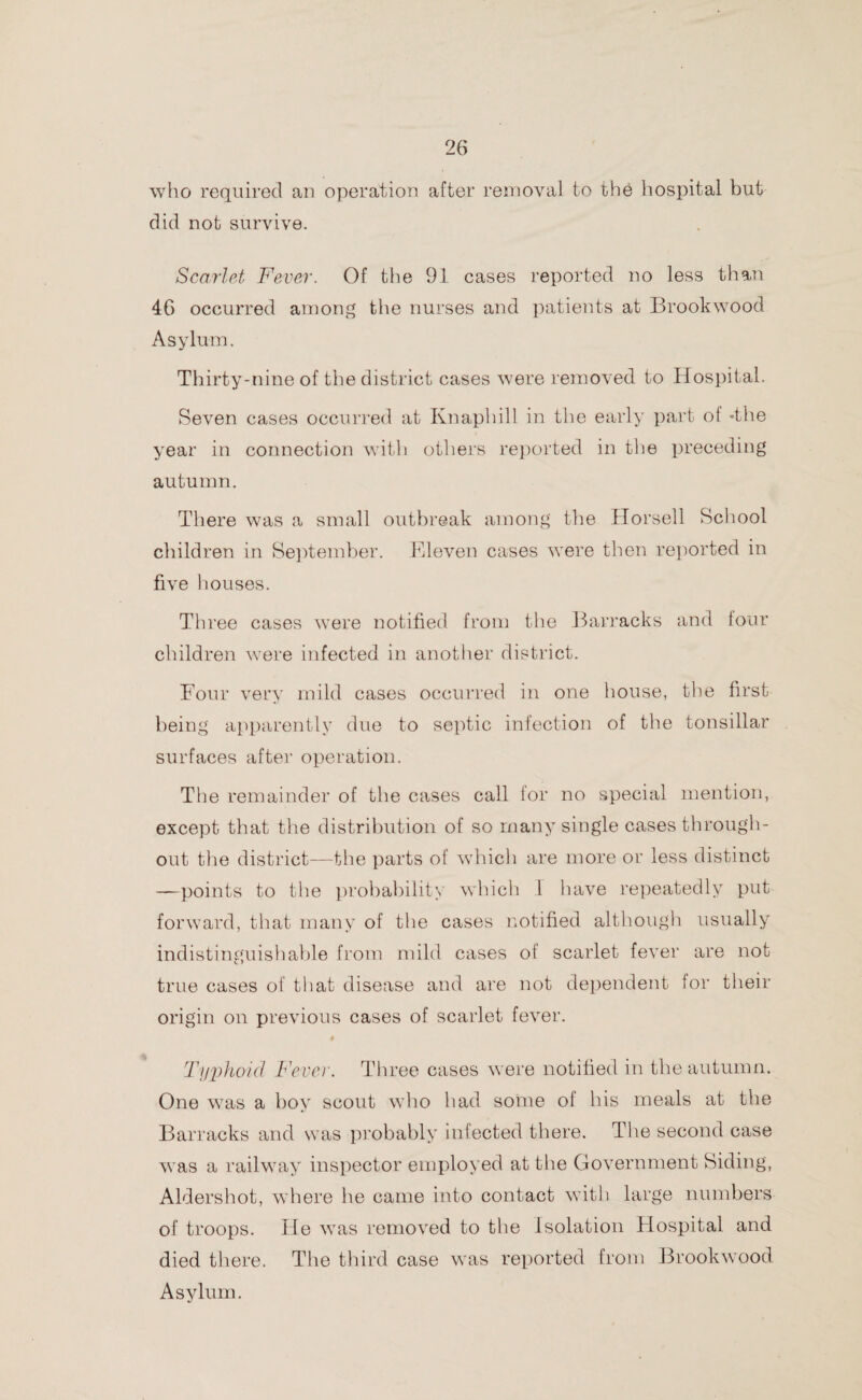 who required an operation after removal to the hospital but did not survive. Scarlet Fever. Of the 91 cases reported no less than 46 occurred among the nurses and patients at Brookwood Asylum. Thirty-nine of the district cases were removed to Hospital. Seven cases occurred at Knaphill in the early part ot -the year in connection with others reported in the preceding autumn. There was a small outbreak among the Horsell School children in September. Eleven cases were then reported in five houses. Three cases were notified from the Barracks and lour children were infected in another district. Four very mild cases occurred in one house, the first being apparently due to septic infection of the tonsillar surfaces after operation. The remainder of the cases call for no special mention, except that the distribution of so many single cases through¬ out the district—the parts of which are more or less distinct —points to the probability which I have repeatedly put forward, that many of the cases notified although usually indistinguishable from mild cases of scarlet fever are not true cases of that disease and are not dependent for their origin on previous cases of scarlet fever. 0 Typhoid Fever. Three cases were notified in the autumn. One was a boy scout who had some of his meals at the Barracks and was probably infected there. The second case was a railway inspector employed at the Government Siding, Aldershot, where lie came into contact with large numbers of troops. He was removed to the Isolation Hospital and died there. The third case was reported from Brookwood Asylum.