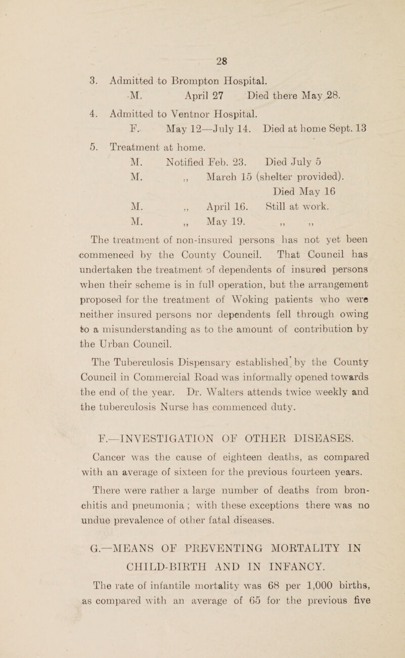 3. Admitted to Brompton Hospital. M. April 27 Died there May ,28. 4. Admitted to Ventnor Hospital. F. May 12—July 14. Died at home Sept. 13 5. Treatment at home. M. Notified Feb. 23. Died July 5 M. ,, March 15 (shelter provided). Died May 16 M. „ April 16. Still at work. M. ,, May 19. ,, ,, The treatment of non-insured persons has not yet been commenced by the County Council. That Council has undertaken the treatment of dependents of insured persons when their scheme is in full operation, but the arrangement proposed for the treatment of Woking patients who were neither insured persons nor dependents fell through owing to a misunderstanding as to the amount of contribution by the Urban Council. The Tuberculosis Dispensary established by the County Council in Commercial Hoad was informally opened towards the end of the year. Dr. Walters attends twice weekly and the tuberculosis Nurse has commenced duty. F.—INVESTIGATION OF OTHER DISEASES. Cancer was the cause of eighteen deaths, as compared with an average of sixteen for the previous fourteen years. There were rather a large number of deaths from bron¬ chitis and pneumonia ; with these exceptions there was no undue prevalence of other fatal diseases. G— MEANS OF PREVENTING MORTALITY IN CHILD-BIRTH AND IN INFANCY. The rate of infantile mortality was 68 per 1,000 births, as compared with an average of 65 for the previous five