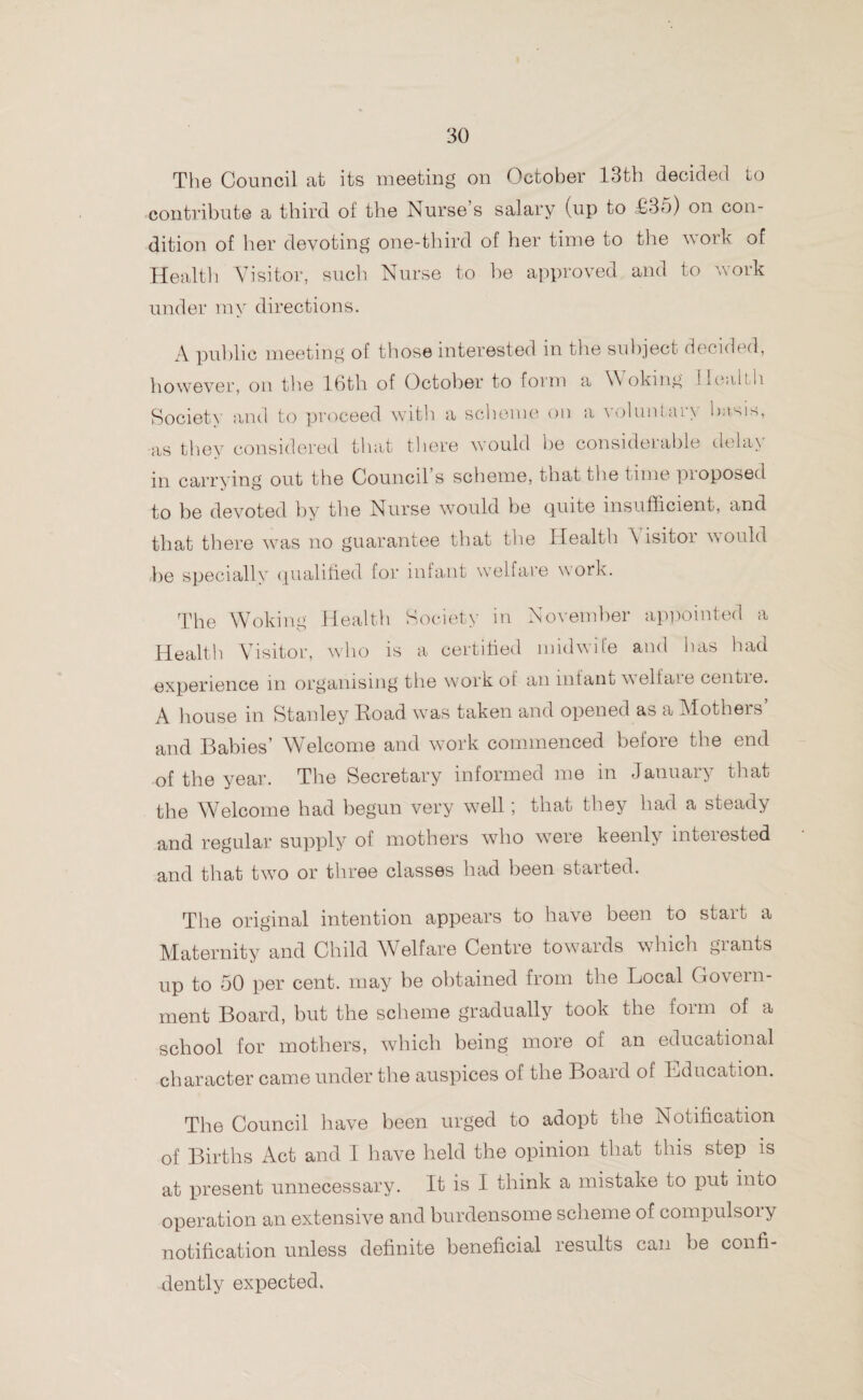 The Council at its meeting on October 13th decided to contribute a third of the Nurse’s salary (up to £35) on con¬ dition of her devoting one-third of her time to the work of Health Visitor, such Nurse to be approved and to work under my directions. A public meeting of those interested m the subject decided, however, on the 16th of October to form a Woking Health Society and to proceed with a scheme on a voluntary basis, as they considered that there would he considerable delay in carrying out the Council’s scheme, that the time proposed to be devoted by the Nurse would be quite insufficient, and that there was no guarantee that the Health Visitor would be specially qualified for infant welfare work. The Woking Health Society in November appointed a Health Visitor, who is a certified midwife and has had experience in organising the work ot an infant welfare centie. A house in Stanley Road was taken and opened as a Mothers and Babies’ Welcome and work commenced before the end ■of the year. The Secretary informed me in January that the Welcome had begun very well; that they had a steady and regular supply of mothers who weie keenly mteiested and that two or three classes had been started. The original intention appears to have been to start a Maternity and Child W elfare Centre towards which giants up to 50 per cent, may be obtained from the Local Govern¬ ment Board, but the scheme gradually took the form of a school for mothers, which being more of an educational character came under the auspices of the Board of Education. The Council have been urged to adopt the Notification of Births Act and I have held the opinion that this step is at present unnecessary. It is I think a mistake to put into operation an extensive and burdensome scheme of compulsory notification unless definite beneficial results can be confi¬ dently expected.