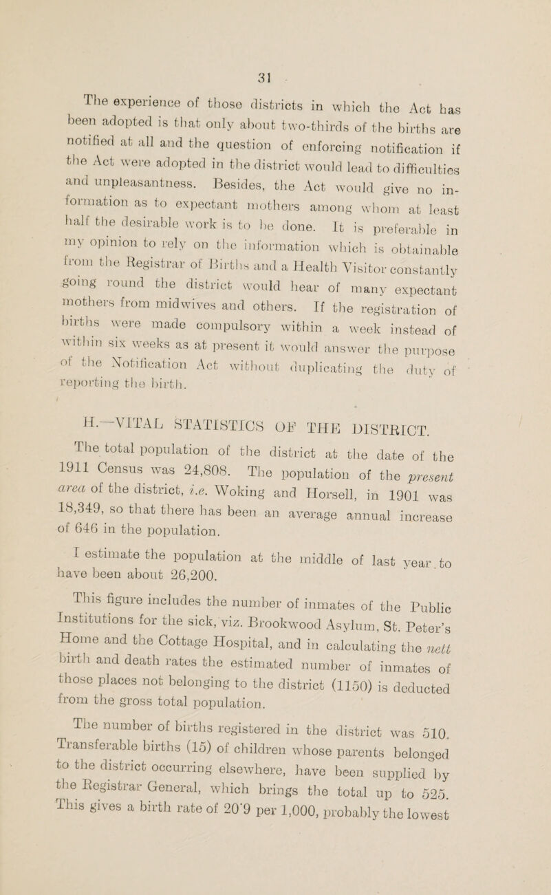 The experience of those districts in which the Act has been adopted is that only about two-thirds of the births are notified at all and the question of enforcing notification if the Act were adopted in the district would lead to difficulties and unpleasantness. Besides, the Act would give no in¬ formation as to expectant mothers among whom at least hall the desirable work is to be done. It is preferable in my opinion to rely on the information which is obtainable from the Registrar of Births and a Health Visitor constantly going round the district would hear of many expectant mothers from midwives and others. If the registration of births were made compulsory within a week instead of within six weeks as at present it would answer the purpose of the Notification Act without duplicating the duty of reporting the birth. H* VITAL STATISTICS OF THE DISTRICT. The total population of the district at the date of the 1911 Census was 24,808. The population of the present area of the district, i.e. Woking and Horsell, in 1901 was 18,349, so that there has been an average annual increase of 646 in the population. I estimate the population at the middle of last year to have been about 26,200. This figure includes the number of inmates of the Public Institutions for the sick, viz. Brookwood Asylum, St. Peter’s Home and the Cottage Hospital, and in calculating the nett hnth and death rates the estimated number of inmates of those places not belonging to the district (1150) is deducted from the gross total population. Tl]e number of births registered in the district was 510, Transferable births (15) of children whose parents belonged to the district occurring elsewhere, have been supplied \y the Registrar General, which brings the total up to 525. This gives a birth rate of 20'9 per 1,000, probably the lowest