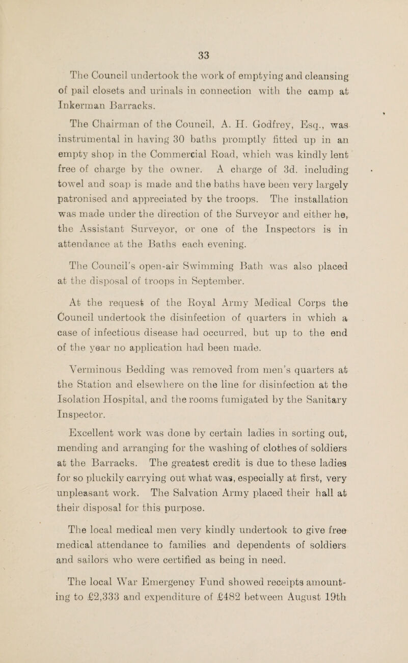 The Council undertook the work of emptying and cleansing of pail closets and urinals in connection with the camp at Inkerman Barracks. The Chairman of the Council, A. H. Godfrey, Esq., was instrumental in having 30 baths promptly fitted up in an empty shop in the Commercial Road, which was kindly lent free of charge by the owner. A charge of 3d. including towel and soap is made and the baths have been very largely patronised and appreciated by the troops. The installation was made under the direction of the Surveyor and either he, the Assistant Surveyor, or one of the Inspectors is in attendance at the Baths each evening. The Council’s open-air Swimming Bath was also placed at the disposal of troops in September. At the request of the Royal Army Medical Corps the Council undertook the disinfection of quarters in which a case of infectious disease had occurred, but up to the end of the year no application had been made. Verminous Bedding was removed from men’s quarters at the Station and elsewhere on the line for disinfection at the Isolation Hospital, and the rooms fumigated by the Sanitary Inspector. Excellent work was done by certain ladies in sorting out, mending and arranging for the washing of clothes of soldiers at the Barracks. The greatest credit is due to these ladies for so pluckily carrying out what was, especially at first, very unpleasant work. The Salvation Army placed their hall at their disposal for this purpose. The local medical men very kindly undertook to give free medical attendance to families and dependents of soldiers and sailors who were certified as being in need. The local War Emergency Fund showed receipts amount¬ ing to £2,333 and expenditure of £482 between August 19th