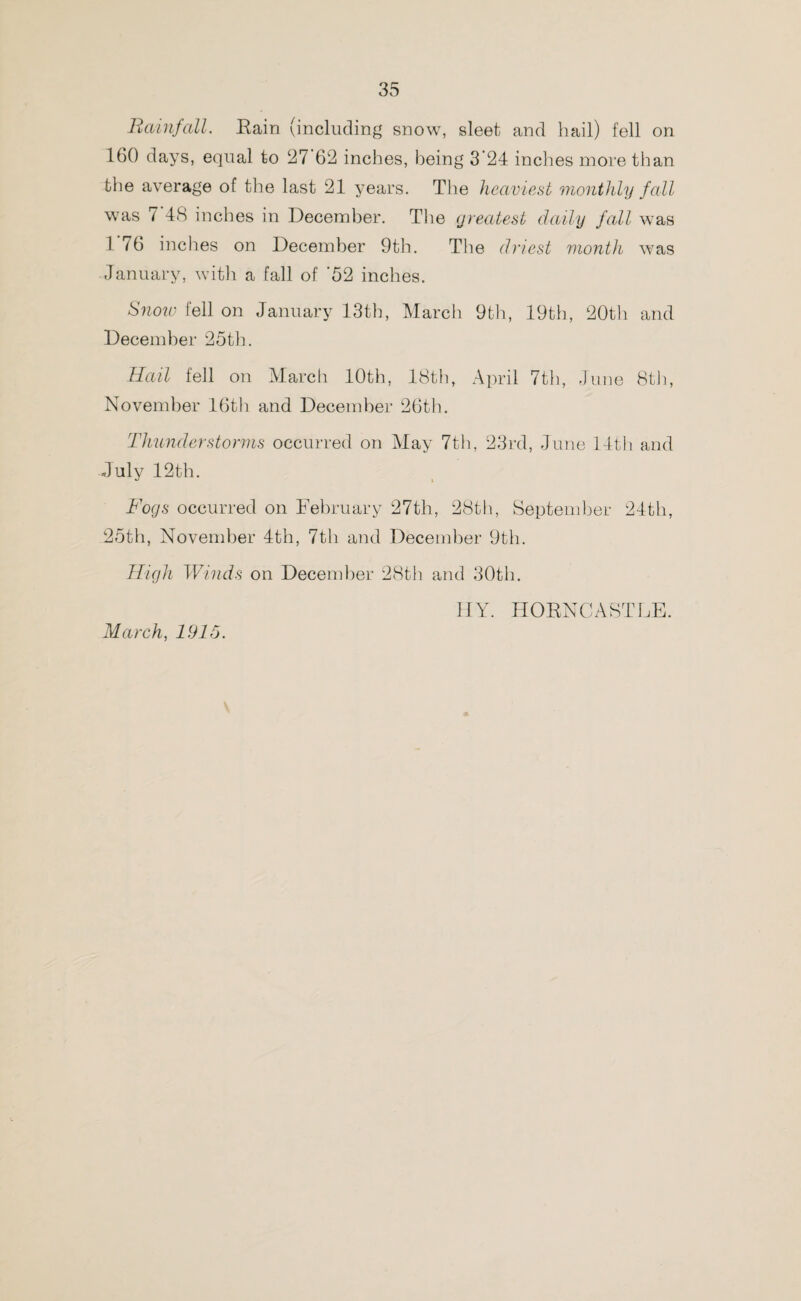 Rainfall. Bain (including snow, sleet and hail) fell on 160 days, equal to 27 62 inches, being 3’24 inches more than the average of the last 21 years. The heaviest monthly fall was 7 48 inches in December. The greatest daily fall was 1 76 inches on December 9th. The driest month was January, with a fall of ’52 inches. Snow fell on January 13th, March 9th, 19th, 20th and December 25th. Hail fell on March 10th, 18th, April 7th, June 8th, November 16th and December 26th. Thunderstorms occurred on May 7th, 23rd, June 14th and July 12th. Fogs occurred on February 27th, 28th, September 24th, 25th, November 4th, 7th and December 9th. High Winds on December 28th and 30th. I1Y. HOBNCASTLE. March, 1915. «*