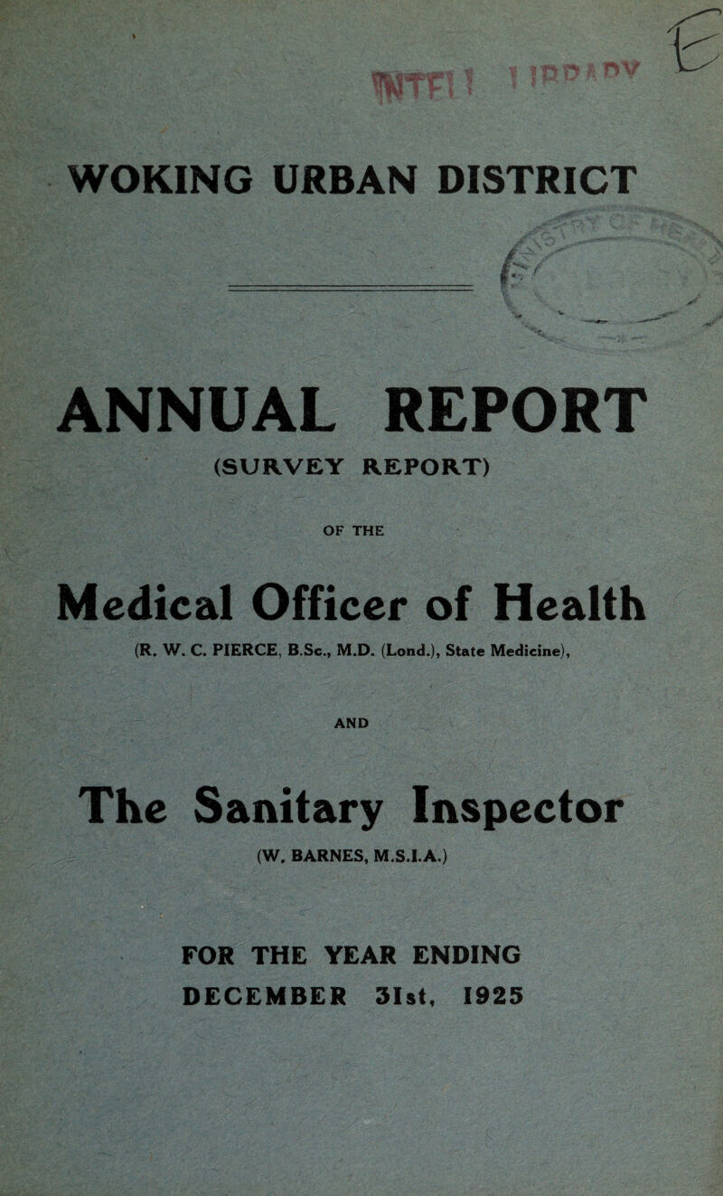 ANNUAL REPORT (SURVEY REPORT) OF THE Medical Officer of Health (R. W. C. PIERCE, B.Sc., M.D. (Lond.), State Medicine), i AND The Sanitary Inspector (W. BARNES, M.S.I.A.) FOR THE YEAR ENDING DECEMBER 31st, 1925