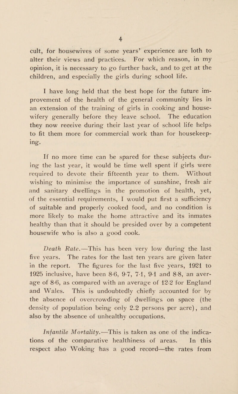 cult, for housewives of some years’ experience are loth to alter their views and practices. For which reason, in my opinion, it is necessary to go further back, and to get at the children, and especially the girls during school life. I have long held that the best hope for the future im¬ provement of the health of the general community lies in an extension of the training of girls in cooking and house¬ wifery generally before they leave school. The education they now receive during their last year of school life helps to fit them more for commercial work than for housekeep¬ ing. If no more time can be spared for these subjects dur¬ ing the last year, it would be time well spent if girls were required to devote their fifteenth year to them. Without wishing to minimise the importance of sunshine, fresh air and sanitary dwellings in the promotion of health, yet, of the essential requirements, I would put first a sufficiency of suitable and properly cooked food, and no condition is more likely to make the home attractive and its inmates healthy than that it should be presided over by a competent housewife who is also a good cook. Death Rate.—This has been very low during the last five years. The rates for the last ten years are given later in the report. The figures for the last five years, 1921 to 1925 inclusive, have been 8-6, 9-7, 7T, 9T and 8-8, an aver¬ age of 8-6, as compared with an average of 12-2 for England and Wales. This is undoubtedly chiefly accounted for by the absence of overcrowding of dwellings on space (the density of population being only 2.2 persons per acre), and also by the absence of unhealthy occupations. Infantile Mortality.—This is taken as one of the indica¬ tions of the comparative healthiness of areas. In this respect also Woking has a good record—the rates from