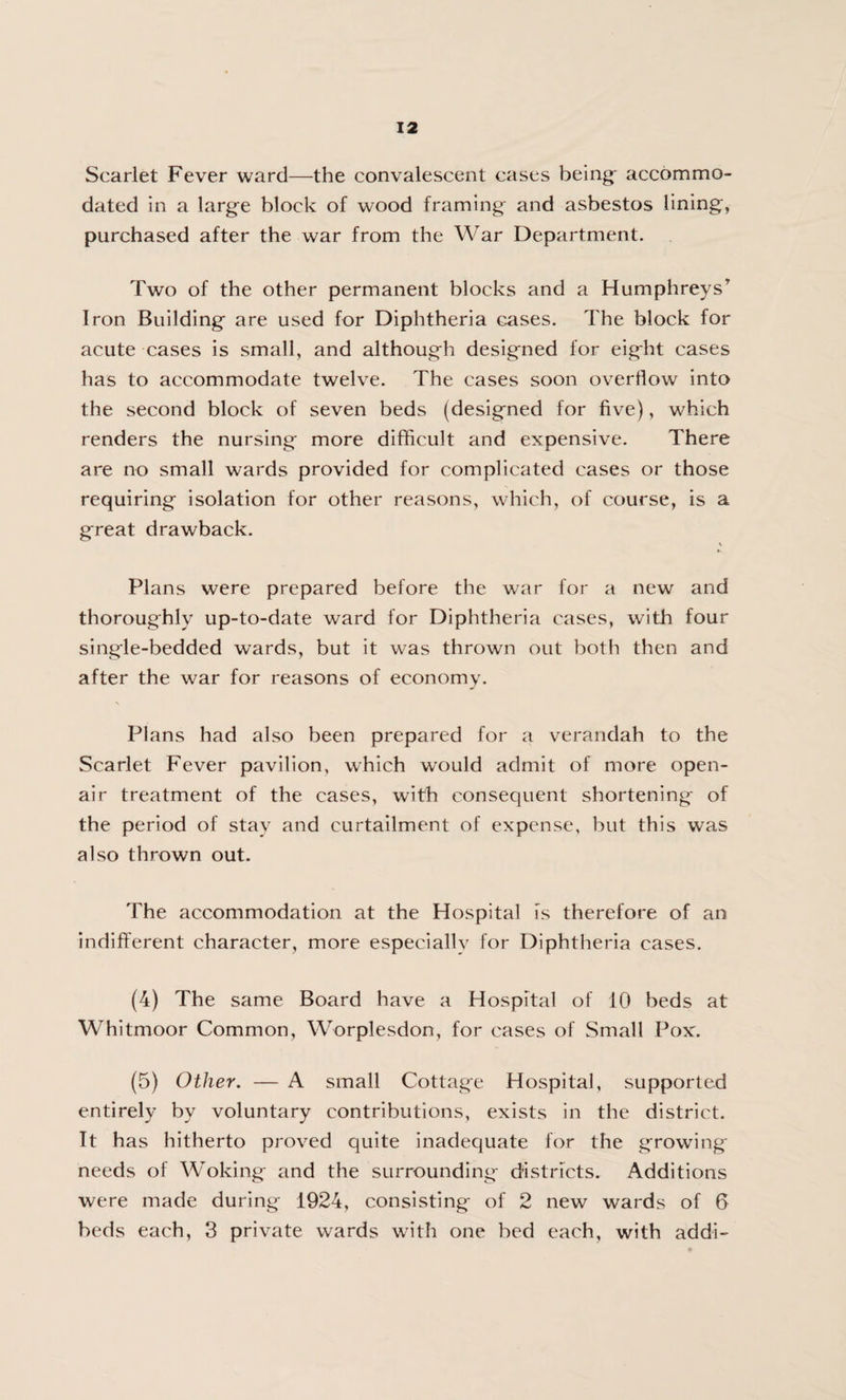 Scarlet Fever ward—the convalescent cases being- accommo¬ dated in a large block of wood framing and asbestos lining, purchased after the war from the War Department. Two of the other permanent blocks and a Humphreys7 Iron Building are used for Diphtheria cases. The block for acute cases is small, and although designed for eight cases has to accommodate twelve. The cases soon overflow into the second block of seven beds (designed for five), which renders the nursing more difficult and expensive. There are no small wards provided for complicated cases or those requiring isolation for other reasons, which, of course, is a great drawback. V Plans were prepared before the war for a new and thoroughly up-to-date ward for Diphtheria cases, with four single-bedded wards, but it was thrown out both then and after the war for reasons of economy. \ Plans had also been prepared for a verandah to the Scarlet Fever pavilion, which would admit of more open- air treatment of the cases, with consequent shortening of the period of stay and curtailment of expense, but this was also thrown out. The accommodation at the Hospital is therefore of an indifferent character, more especially for Diphtheria cases. (4) The same Board have a Hospital of 10 beds at Whitmoor Common, Worplesdon, for cases of Small Pox. (5) Other. — A small Cottage Hospital, supported entirely by voluntary contributions, exists in the district. It has hitherto proved quite inadequate for the growing needs of Woking and the surrounding districts. Additions were made during 1924, consisting of 2 new wards of 6 beds each, 3 private wards with one bed each, with addi-