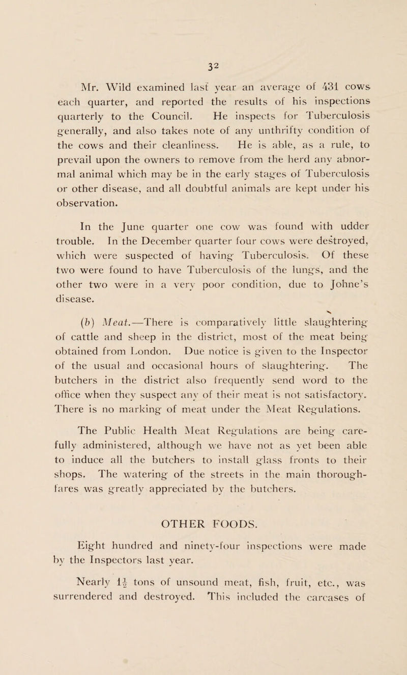 Mr. Wild examined last year an average of 431 cows each quarter, and reported the results of his inspections quarterly to the Council. He inspects for Tuberculosis generally, and also takes note of any unthrifty condition of the cows and their cleanliness. He is able, as a rule, to prevail upon the owners to remove from the herd any abnor¬ mal animal which may be in the early stages of Tuberculosis or other disease, and all doubtful animals are kept under his observation. In the June quarter one cow was found with udder trouble. In the December quarter four cows were destroyed, which were suspected of having- Tuberculosis. Of these two were found to have Tuberculosis of the lung's, and the other two were in a very poor condition, due to Johne’s disease. (b) Meat.—There is comparatively little slaughtering of cattle and sheep in the district, most of the meat being- obtained from London. Due notice is given to the Inspector of the usual and occasional hours of slaughtering-. The butchers in the district also frequently send word to the office when they suspect any of their meat is not satisfactory. There is no marking* of meat under the Meat Regulations. The Public Health Meat Regulations are being- care¬ fully administered, although we have not as vet been able to induce all the butchers to install glass fronts to their shops. The watering- of the streets in the main thorough¬ fares was greatly appreciated by the butchers. OTHER FOODS. Eight hundred and ninety-four inspections were made by the Inspectors last year. Nearly 11 tons of unsound meat, fish, fruit, etc., was surrendered and destroyed. This included the carcases of