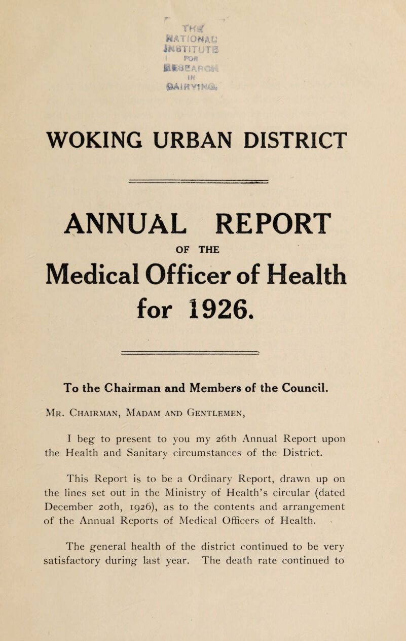 H:.'- :OiMA'- flKoTi:'.'. f .*. WOKING URBAN DISTRICT ANNUAL REPORT OF THE Medical Officer of Health for 1926. To the Chairman and Members of the Council. Mr. Chairman, Madam and Gentlemen, I beg to present to you my 26th Annual Report upon the Health and Sanitary circumstances of the District. This Report is to be a Ordinary Report, drawn up on the lines set out in the Alinistry of Health’s circular (dated December 20th, 1926), as to the contents and arrangement of the Annual Reports of Aledical Officers of Health. The general health of the district continued to be very satisfactory during last year. The death rate continued to